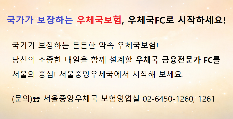국가가 보장하는 우체국 보험, 우체국FC로 시작하세요!
국가가 보장하는 든든한 약속 우체국보험!
당신의 소중한 내일을 함께 설계할 우체국 금융전문가 FC를
서울의 중심! 서울중앙우체국에서 시작해 보세요.
(문의)☎ 서울중앙우체국 보험영업실 02-6450-1260, 1261