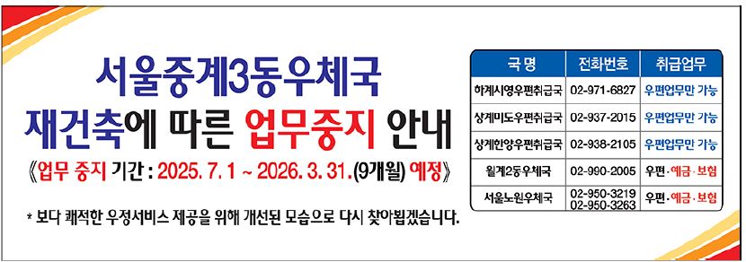 서울중계3동우체국 재건축에 따른 업무중지 안내
<업무 중지 기간: 2025.7.1 ~ 2026.3.31.(9개월) 예정>

* 보다 쾌적한 우정서비스 제공을 위해 개선된 모습으로 다시 찾아뵙겠습니다.