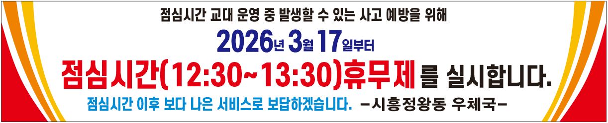 점심시간 교대 운영 중 발생할 수 있는 사고 예방을 위해 2026년 3월 17일부터 점심시간(12:30~13:30)휴무제를 실시합니다.
점심시간 이후 보다 나은 서비스로 보답하겠습니다. -시흥정왕동우체국-