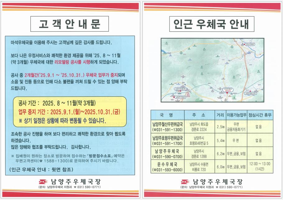 고객안내문
마석우체국을 이용해 주시는 고객님께 깊은 감사를 드립니다
보다 나은 우정서비스와 쾌적한 환경 제공을 위해 25.8~11월(약3개월) 우체국에 대한 리모델링 공사를 시행하게 되었습니다

공사 중 2개월간(9월~10월) 우체국 업무가 중지되며 소음 및 진동 등으로 인해 다소 불편을 끼쳐 드릴 수 있는 점 양해 부탁드립니다

※ 상기 일정은 상황에 따라 변동될 수 있습니다

조속한 공사 진행을 하여 보다 편리하고 쾌적한 환경으로 찾아뵙도록 하겠습니다
많은 양해와 협조를 부탁드립니다 감사합니다

※ 집배원이 원하는 장소로 방문하여 접수하는 방문접수소포 예약은 우편고객센터(1588-1300)로 문의하여 주시기 바랍니다


인근 우체국 안내
남양주월산 우편취급국, 남양주호평 우편취급국, 남양주우체국, 운수우체국
