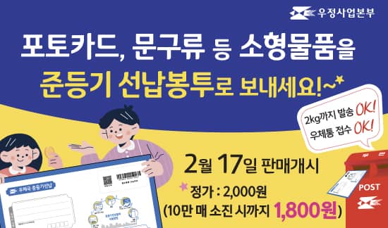 우정사업본부
포토카드, 문구류 등 소형물품을 준등기 선납봉투로 보내세요 
2kg까지 발송 OK~! 우체통 접수 OK~!
2월 17일 판매개시 (정가: 2000원, 10만 매 소진 시 까지 1800원 판매) 