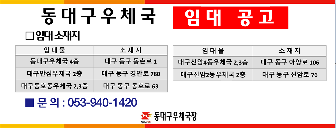 동대구우체국 임대 공고
동대구우체국 4층(대구 동구 동촌로 1), 대구안심우체국 2층(대구 동구 경안로 780), 대구동호동우체국 2,3층(대구 동구 동호로 63), 대구신암4동우체국 2,3층(대구 동구 아양로 106), 대구신암2동우체국 2층(대구 동구 신암로 76)
문의: 053-940-1420
