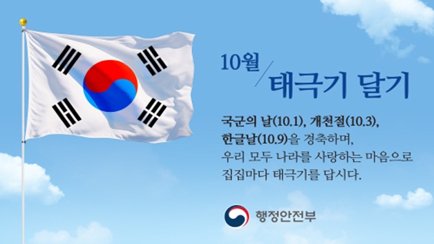 10월 태극기 달기
국군의 날(10월1일), 개천절(10월3일), 한글날(10월9일)을 경축하며,
우리 모두 나라를 사랑하는 마음으로 집집마다 태극기를 답시다.
행정안전부