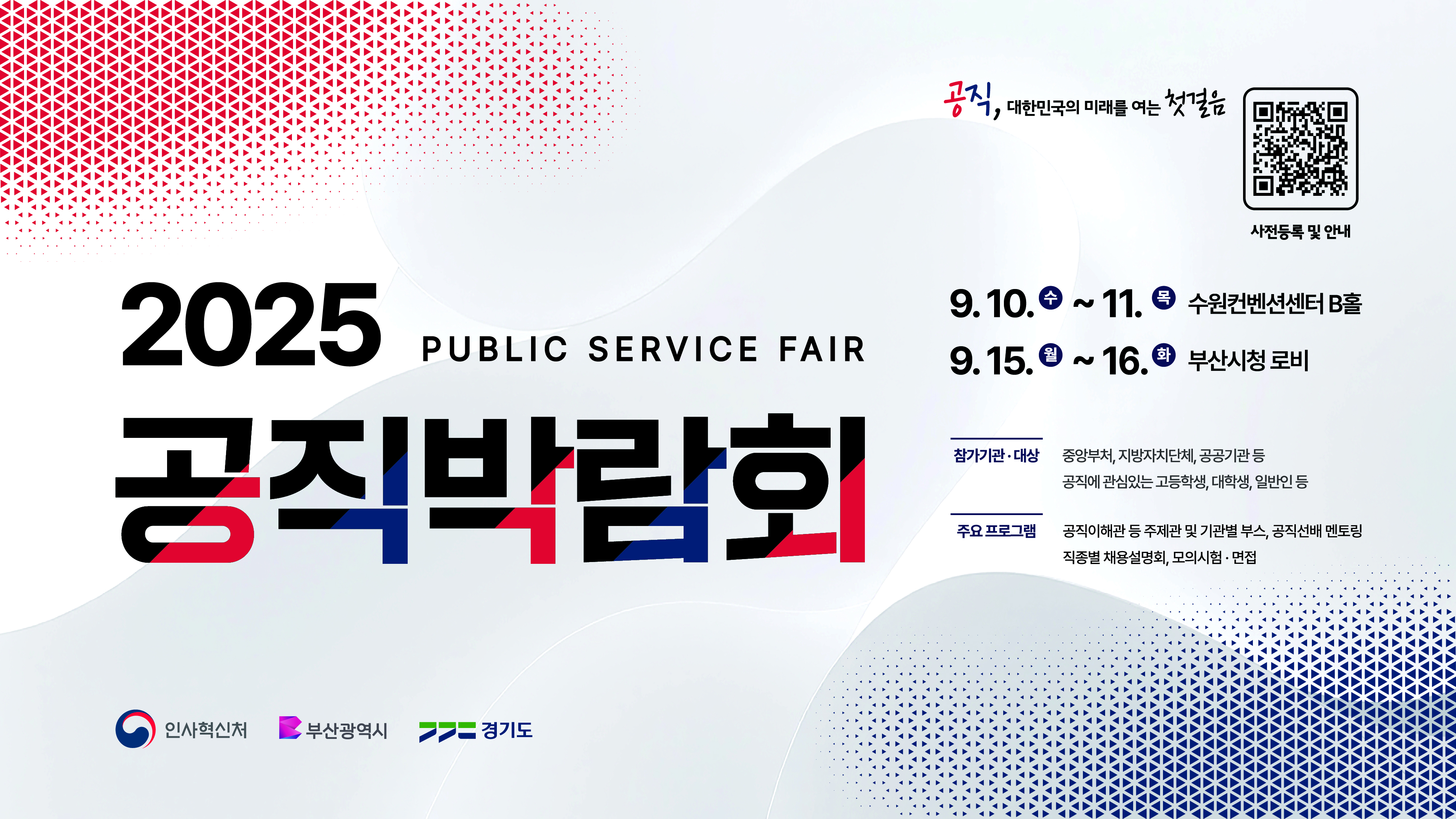공직, 대한민국의 미래를 여는 첫걸음 사전등록 및 안내(https://event-us.kr/gongex/event/110325) 2025 public service fair 공직박람회 9.10. 수 ~11. 목 수원컨센션센터 B홀 9.15.월 ~ 16.화 부산시청 로비 참가기관 대상: 중앙부처, 지방자치단체, 공공기관 등 공직에 관심있는 고등학생, 대학생, 일반인 등 주요프로그램: 공직이해관 등 주제관 및 기관별 부스, 공직선배 멘토링, 직종별 채용설명회, 모의시험, 면접 인사혁신처 부산광역시 경기도