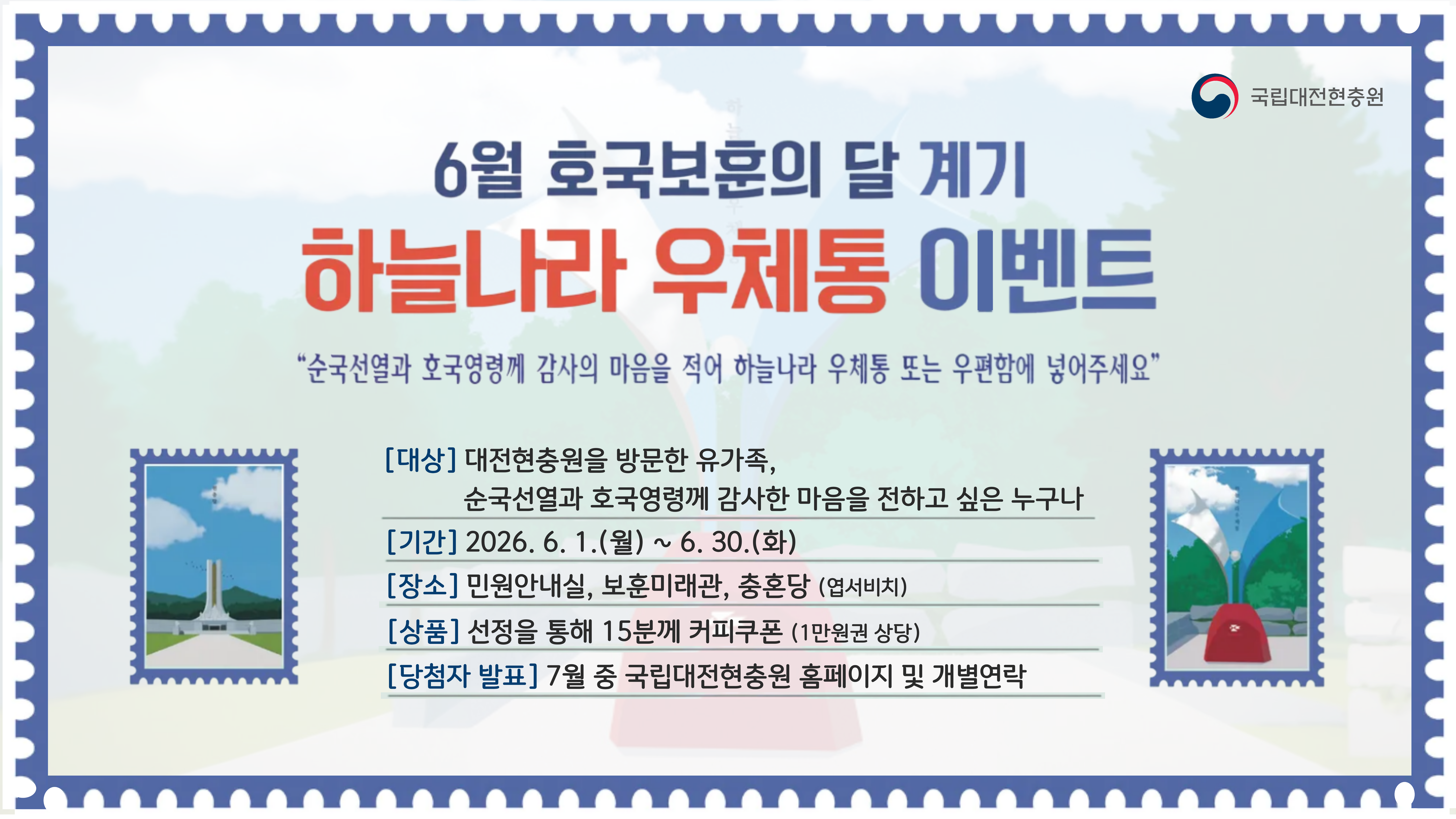 6월 호국보훈의달 계기 하늘나라 우체통 이벤트
순국선열과 호국영령께 감사의 마음을 적어 하늘나라 우체통 또는 우편함에 넣어주세요
대상 대전현충원을 방문한 유가족, 순국선열과 호국영령께 감사한 마음을 전하고 싶은 누구나
기간 2026. 6. 1.(월) ~ 6.30.(화)
장소 민원안내실, 보훈미래관, 충혼당(엽서비치)
상품 선정을 통해 15분께 커피쿠폰(1만원권 상당)
당첨자 발표 7월 중 국립대전현충원 홈페이지 및 개별연락
