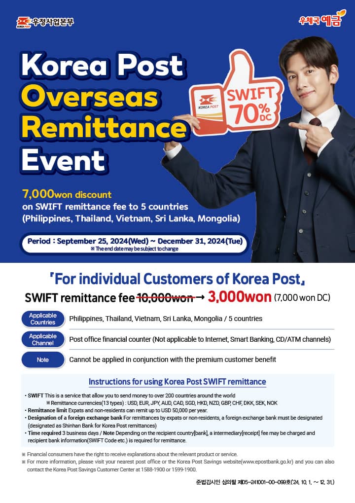 우정사업본부(KOREA POST)
우체국 예금

Korea Post Overseas Remittance Event
7,000won discount
on SWIFT remittance fee to 5countries
(Philippines, Thailand, Vietnam, Sri Lanka, Mongolia)

Period: September 25, 2024(Wed) ~ December 31, 2024(Tue)
※ The end date may be subject to change

「For individual Customers of Korea Post」
SWIFT remittance fee 10,000won → 3,000won (7,000won DC)

Applicable Countries: Philippines, Thailand, Vietnam, Sri Lanka, Mongolia / 5 countries
Applicable Channel: Post office financial counter(Not applicable to Internet, Smart Banking, CD/ATM channels)
Note: Cannot be applied in conjunction with the premium customer benefit

Instructions for using Korea Post SWIFT remittance
·SWIFT: This is a service that allow you to send money to over 200 countries around the world
※ Remittance currencies(13 types): USD, EUR, JPY, AUD, CAD, SGD, HKD, NZD, GBP, CHF, DKK, SEK, NOK
·Remittance limit: Expats and non-residents can remit up to USD 50,000 per year.
·Designation of a foreign exchange bank: For remittances by expats or non-residents, a foreign exchange bank must be designated
(designated as Shinhan Bank for Korea Post remittances)
·Time required: 3 business days / Note: Depending on the recipient country[bank], a intermediary[receipt] fee may be charged and recipient bank information(SWIFT Code etc.) is required for remittance.

※ Financial consumers have the right to receive explanations about the relevant product or service.
※ For more information, please visit your nearest post office or the Korea Post Savings website(www.epostbank.go.kr) and you can also contact the Korea Post Savings Customer Center at 1588-1900 or 1599-1900.

준법감시인 심의필 제05-241001-00-099호(2024. 10. 1. ~ 12. 31.)