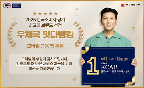 잇다예금 우정사업본부

2025 한국소비자 평가 최고의 브랜드 선정
우체국 잇다뱅킹
모바일 금융 앱 부문

고객님의 성원에 감사드립니다.
앞으로도 더 나은 서비스 제공을 위해 최선을 다하겠습니다.

똑똑한 소비자의 현명한 선택 2025 KCAB 한국소비자 최고의 브랜드
Korea Consumer Appraisal Brand