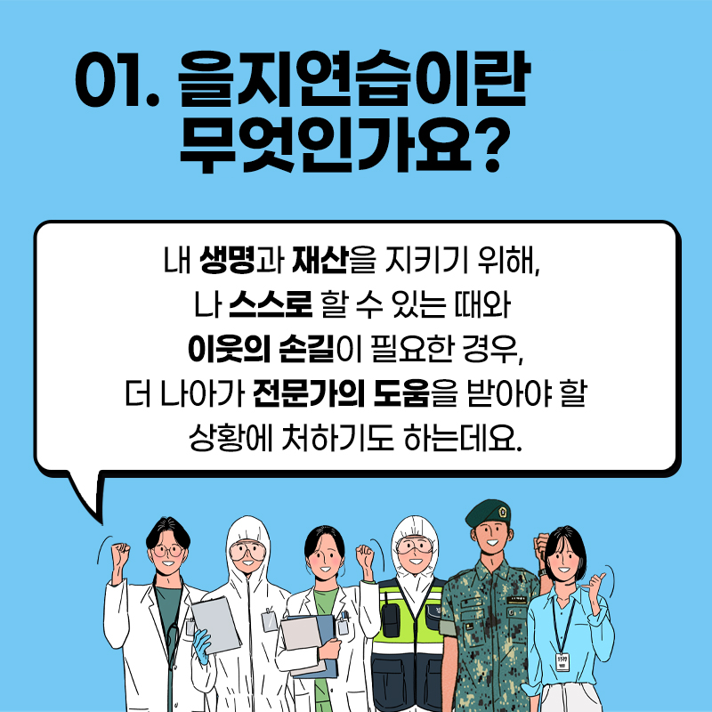 01. 을지연습이란 무엇인가요?
내 생명과 재산을 지키기 위해,
나 스스로 할 수 있는 때와
이웃의 손길이 필요한 경우,
더 나아가 전문가의 도움을 받아야 할 상황에 처하기도 하는데요.