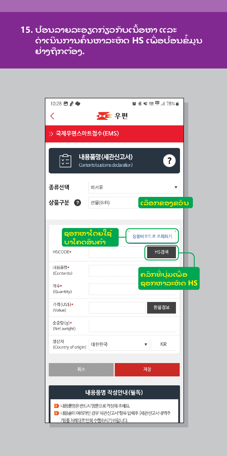 15. ປ້ອນລາຍລະອຽດກ່ຽວກັບເນື້ອຫາ ແລະ ດໍາເນີນການຄົ້ນຫາລະຫັດ HS ເພື່ອປ້ອນຂໍ້ມູນ ຢ່າງຖືກຕ້ອງ.

우편
 /> 국제우편스마트접수(EMS)
내용품명(세관신고서)
Contents (customs dedaration)
?
종류선택
비서류
상품구분
선물(Gift)
ເລືອກຂອງຂວັນ
ຊອກຫາໂດຍໃຊ້
ບາໂຄດສິນຄ້າ
HSCODE
내용품명
(Contents)
개수
(Quantity)
가격(US$)*
(Value)
순중량(g)
(Net weight)
생산지 (Country of origin)
대한민국
취소
상품바코드로 조회하기
HS검색
ຄລິກທີ່ປຸ່ມເພື່ອ
ຊອກຫາລະຫັດ HS
환율정보
▼
KR
저장
내용품명 작성안내(필독)
■내용품명은 반드시 영문으로 작성해 주세요.
■내용품이 여러개인 경우 세관신고서항목입력후 [세관신고서내역추 개를 차례대로 반복수행하시기 바랍니다.