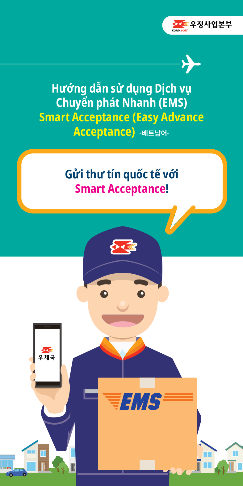 우정사업본부
KOREA POST
Hướng dẫn sử dụng Dịch vụ Chuyển phát Nhanh (EMS) Smart Acceptance (Easy Advance Acceptance) -베트남어-
Gửi thư tín quốc tế với Smart Acceptance!
우체국
EMS
