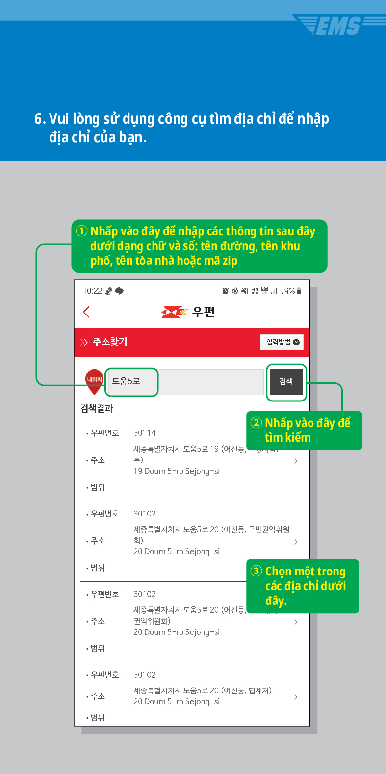 6. Vui lòng sử dụng công cụ tìm địa chỉ để nhập địa chỉ của bạn.
① Nhấp vào đây để nhập các thông tin sau đây dưới dạng chữ và số: tên đường, tên khu phố, tên tòa nhà hoặc mã zip

 /> 주소찾기
내위치 도움5로
검색결과
·우편번호
30114
주소
우편
79%
입력방법
검색
세종특별자치시 도움5로 19 (어진동, 부)
② Nhấp vào đây để tìm kiếm
19 Doum S-ro Sejong-si
• 범위
·우편번호
30102
세종특별자치시 도움5로 20 (어진동, 국민권익위원 회)
주소
20 Doum 5-ro Sejong-si
• 범위
>
·우편번호
30102
세종특별자치시 도움5로 20 (어진동, 권익위원회)
③ Chọn một trong các địa chỉ dưới đây.
>
주소
20 Doum 5-ro Sejong-si
• 범위
·우편번호
30102
주소
세종특별자치시 도움5로 20 (어진동, 법제처)
20 Doum 5-ro Sejong-si
>
• 범위