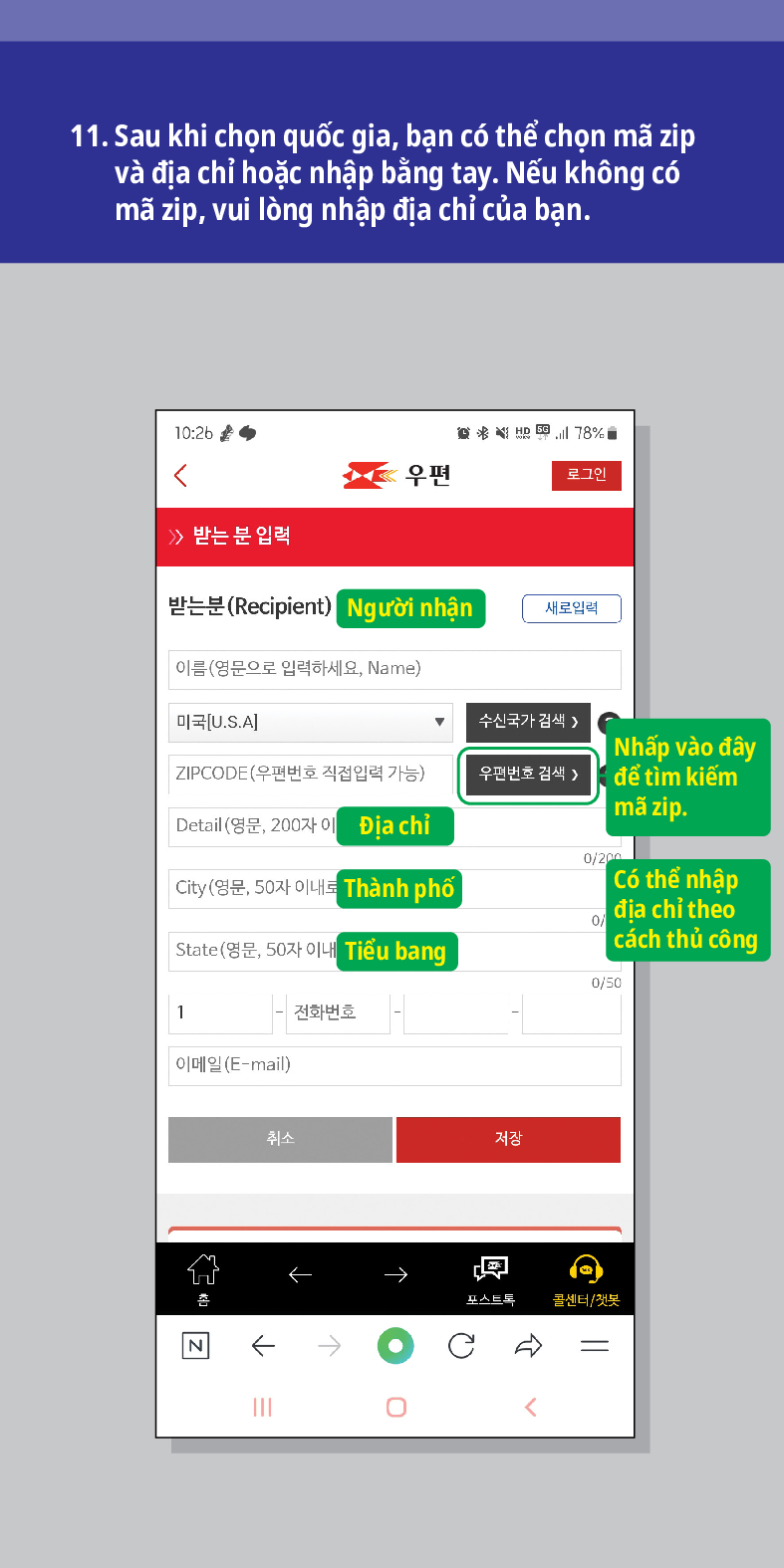 11. Sau khi chọn quốc gia, bạn có thể chọn mã zip và địa chỉ hoặc nhập bằng tay. Nếu không có mã zip, vui lòng nhập địa chỉ của bạn.

우편
로그인
≫ 받는 분 입력
받는분(Recipient)
Người nhận
새로입력
이름(영문으로 입력하세요, Name)
미국[U.S.A]
수신국가 검색 />
ZIPCODE(우편번호 직접입력 가능)
우편번호 검색 >
Nhấp vào đây để tìm kiếm mã zip.
Detail (영문, 200자이
Địa chỉ
0/200
City (영문, 50자 이내로
Thành phố
State(영문, 50자 이내
Tiểu bang
Có thể nhập địa chỉ theo cách thủ công
0/50
1
전화번호
이메일(E-mail)
취소
저장
←
N
←
→
→
포스트드
콜센터/첫봇
<br /></p>
<p>
<img src=