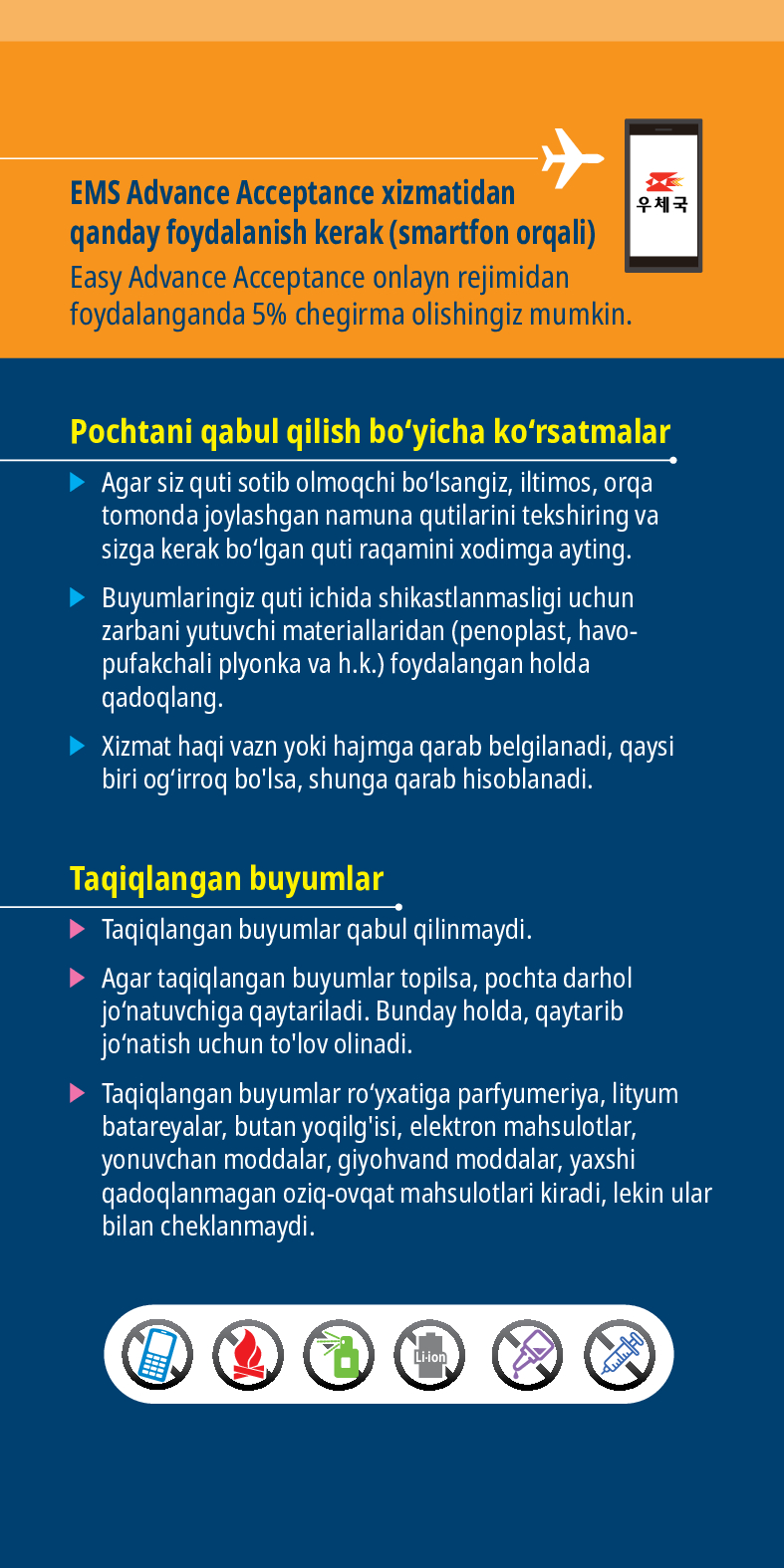 EMS Advance Acceptance xizmatidan qanday foydalanish kerak (smartfon orqali)
Easy Advance Acceptance onlayn rejimidan foydalanganda 5% chegirma olishingiz mumkin.
Pochtani qabul qilish boyicha korsatmalar
► Agar siz quti sotib olmoqchi bolsangiz, iltimos, orqa tomonda joylashgan namuna qutilarini tekshiring va sizga kerak bolgan quti raqamini xodimga ayting.
► Buyumlaringiz quti ichida shikastlanmasligi uchun zarbani yutuvchi materiallaridan (penoplast, havo- pufakchali plyonka va h.k.) foydalangan holda qadoqlang.
► Xizmat haqi vazn yoki hajmga qarab belgilanadi, qaysi biri ogirroq bolsa, shunga qarab hisoblanadi.
Taqiqlangan buyumlar
► Taqiqlangan buyumlar qabul qilinmaydi.
➤ Agar taqiqlangan buyumlar topilsa, pochta darhol jonatuvchiga qaytariladi. Bunday holda, qaytarib jonatish uchun tolov olinadi.
► Taqiqlangan buyumlar royxatiga parfyumeriya, lityum batareyalar, butan yoqilgisi, elektron mahsulotlar, yonuvchan moddalar, giyohvand moddalar, yaxshi qadoqlanmagan oziq-ovqat mahsulotlari kiradi, lekin ular bilan cheklanmaydi.