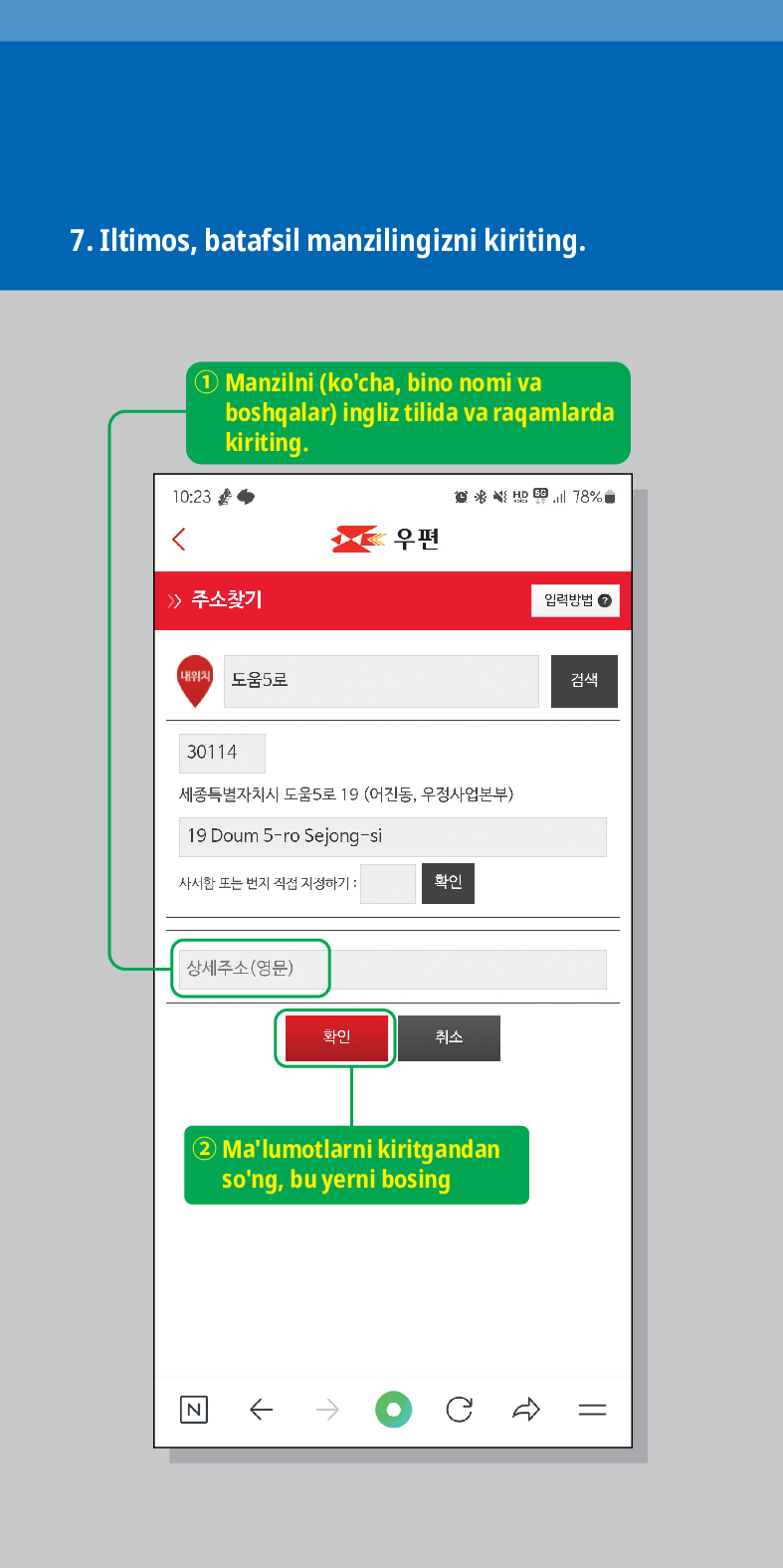 7. Iltimos, batafsil manzilingizni kiriting.

Manzilni (kocha, bino nomi va boshqalar) ingliz tilida va raqamlarda kiriting.
> /> 주소찾기
우편

임릭방법
내위치 도움5로
30114
세종특별자치시 도움5로 19 (어진동, 우정사업본부)
19 Doum 5-ro Sejong-si
사서한 또는 번지 직접 지정하기:
확인
상세주소(영문)
확인
취소
② Malumotlarni kiritgandan song, bu yerni bosing
