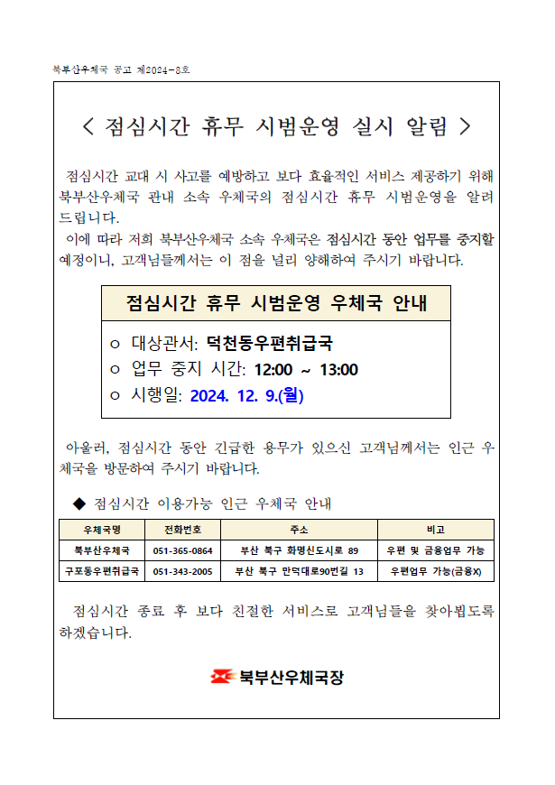 < 점심시간 휴무 시범운영 실시 알림  />

 점심시간 교대 시 사고를 예방하고 보다 효율적인 서비스 제공하기 위해 북부산우체국 관내 소속 우체국의 점심시간 휴무 시범운영을 알려드립니다.
 이에 따라 저희 북부산우체국 소속 우체국은 점심시간 동안 업무를 중지할 예정이니, 고객님들께서는 이 점을 널리 양해하여 주시기 바랍니다.


점심시간 휴무 시범운영 우체국 안내
ㅇ 대상관서: 덕천동우편취급국
ㅇ 업무 중지 시간: 12:00 ~ 13:00
ㅇ 시행일: 2024. 12. 9.(월)


 아울러, 점심시간 동안 긴급한 용무가 있으신 고객님께서는 인근 우체국을 방문하여 주시기 바랍니다.

  ◆ 점심시간 이용가능 인근 우체국 안내

우체국명
전화번호
주소
비고
북부산우체국
051-365-0864
부산 북구 화명신도시로 89
우편 및 금융업무 가능
구포동우편취급국
051-343-2005
부산 북구 만덕대로90번길 13
우편업무 가능(금융X)
 

  점심시간 종료 후 보다 친절한 서비스로 고객님들을 찾아뵙도록 하겠습니다. 

북부산우체국장