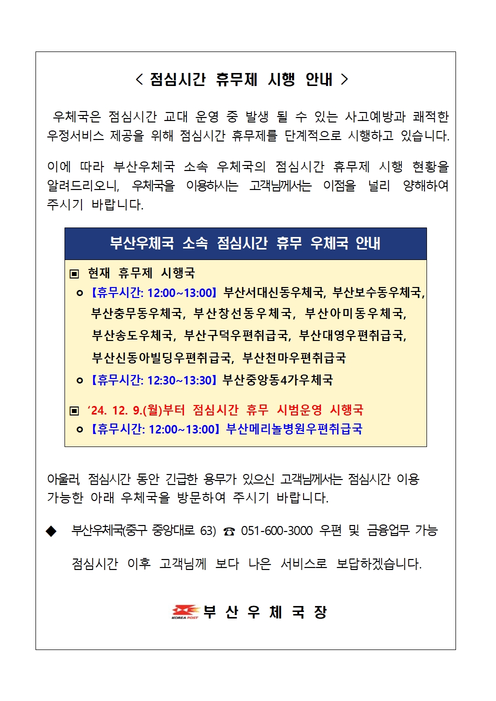 < 점심시간 휴무제 시행 안내  />

우체국은 점심시간 교대 운영 중 발생 될 수 있는 사고예방과 쾌적한 우정서비스 제공을 위해 점심시간 휴무제를 단계적으로 시행하고 있습니다.
이에 따라 부산우체국 소속 우체국의 점심시간 휴무제 시행 현황을 알려드리오니, 우체국을 이용하시는 고객님께서는 이점을 널리 양해하여 주시기 바랍니다.

▣ 현재 휴무제 시행국
ㅇ 【휴무시간: 12:00~13:00】 부산서대신동우체국, 부산보수동우체국,
부산충무동우체국, 부산창선동우체국, 부산아미동우체국, 부산송도우체국, 부산구덕우편취급국, 부산대영우편취급국, 부산신동아빌딩우편취급국, 부산천마우편취급국
ㅇ 【휴무시간: 12:30~13:30】 부산중앙동4가우체국
▣ ‘24. 12. 9.(월)부터 점심시간 휴무 시범운영 시행국 ㅇ 【휴무시간: 12:00~13:00】 부산메리놀병원우편취급국
부산우체국 소속 점심시간 휴무 우체국 안내
안내


아울러, 점심시간 동안 긴급한 용무가 있으신 고객님께서는 점심시간 이용 가능한 아래 우체국을 방문하여 주시기 바랍니다.

◆ 부산우체국(중구 중앙대로 63) ☎ 051-600-3000 우편 및 금융업무 가능

점심시간 이후 고객님께 보다 나은 서비스로 보답하겠습니다.


부 산 우 체 국 장