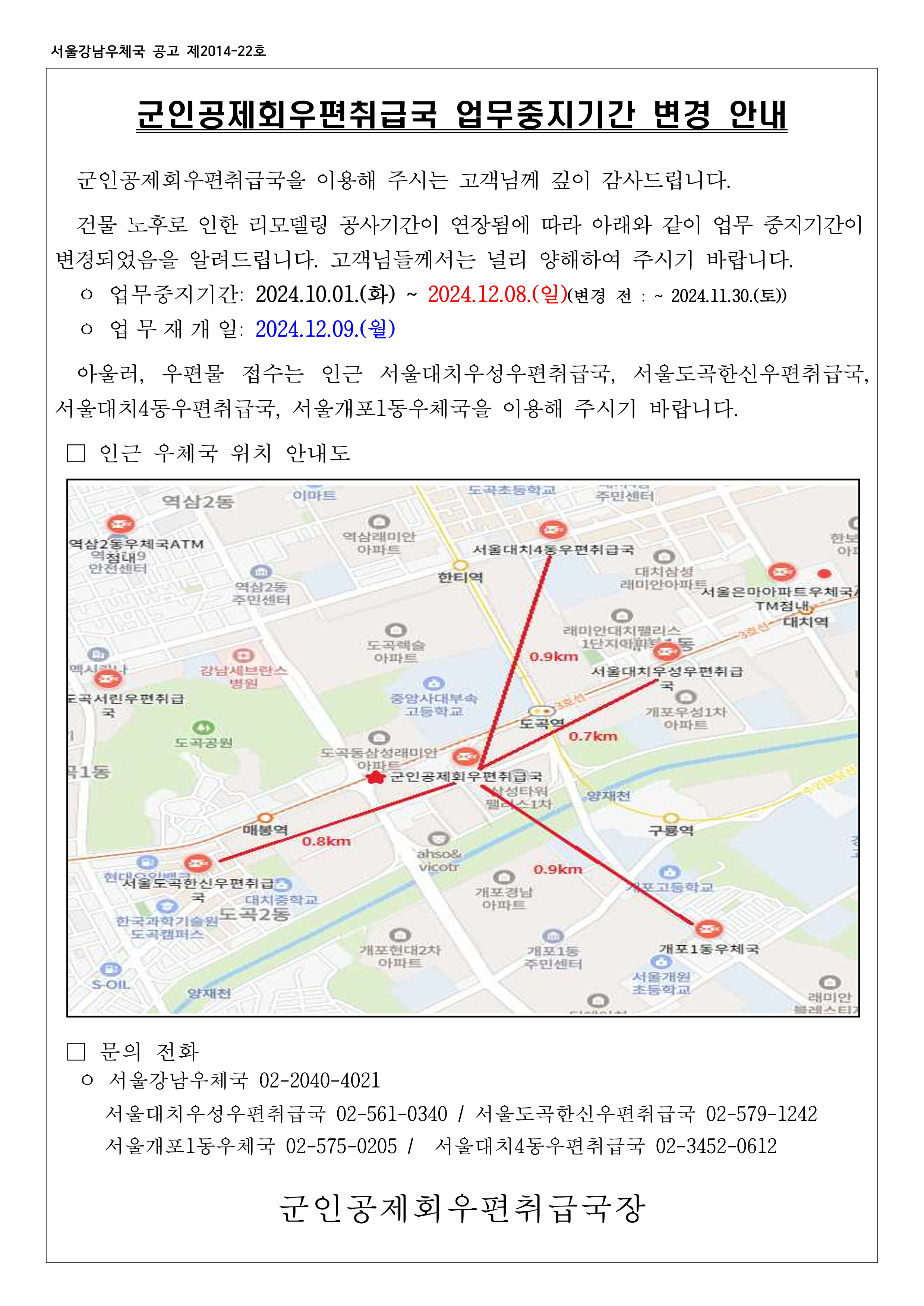 군인공제회우편취급국 업무중지기간 변경 안내 군인공제회우편취급국을 이용해 주시는 고객님께 깊이 감사드립니다. 건물 노후로 인한 리모델링 공사기간이 연장됨에 따라 아래와 같이 업무 중지기간이 변경되었음을 알려드립니다. 고객님들께서는 널리 양해하여 주시기 바랍니다. -업무중지기간 : 2024.10.01(화) ~ 2024.12.08.(일)(변경 전 : ~ 2024.11.30.(토)) -업무재개일 : 2024.12.09.(월) 아울러, 우편물 접수는 인근 서울대치우성우편취급국, 서울도곡한신우편취급국, 서울대치4동우편취급국, 서울개포1동우체국을 이용해 주시기 바랍니다. 문의전화 -서울강남우체국 02-2040-4021 -서울대치우성우편취급국 02-561-0340 / 서울도곡한신우편취급국 02-579-1242 -서울개포1동우체국 02-575-0205 / 서울대치4동우편취급국 02-3452-0612 군인공제회우편취급국장