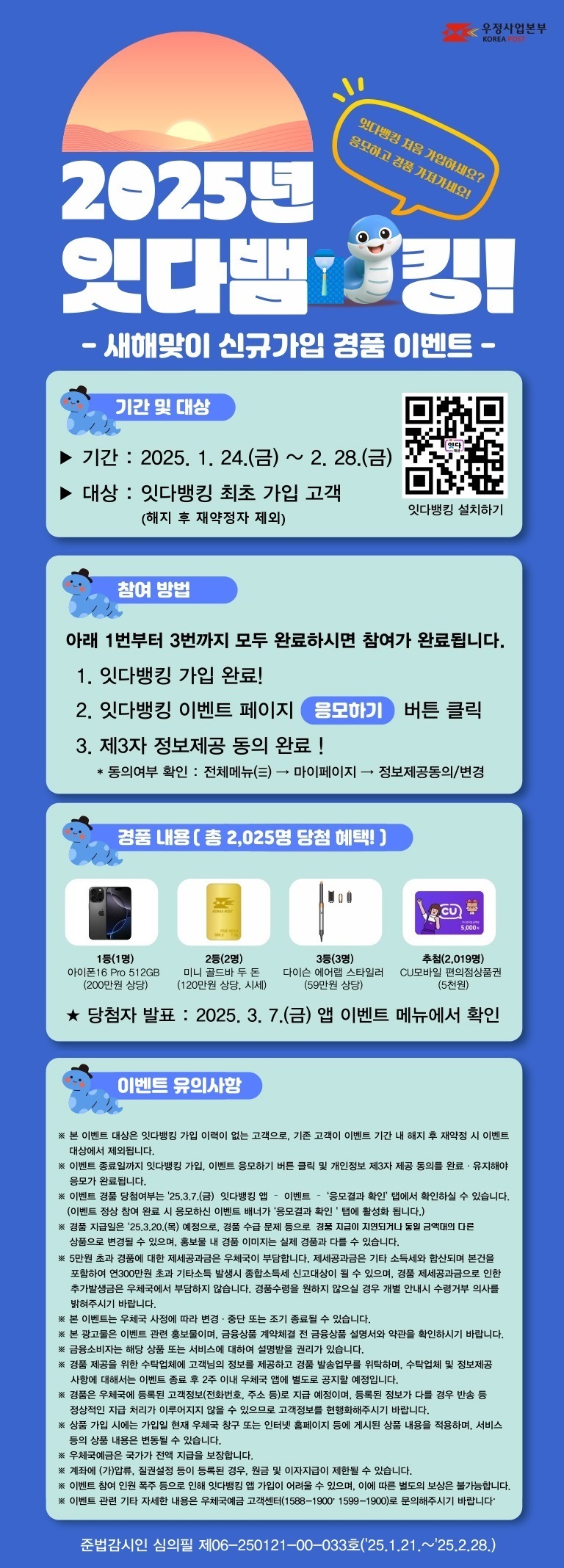 2025년 잇다뱀킹! 새해맞이 잇다뱅킹 신규가입 경품 이벤트
잇다뱅킹 처음 가입하세요? 응모하고 경품 가져가세요!

기간 : 2025. 1. 24.(금) ~ 2.28.(금)
대상 : 잇다뱅킹 최초 가입 고객(해지 후 재약정자 제외)

참여방법
1번부터 3번까지 모두 완료하시면 참여가 완료됩니다.
1. 잇다뱅킹 가입 완료 !
2. 잇다뱅킹 이벤트 페이지 [응모하기] 버튼 클릭
3. 제3자 정보제공 동의 완료 !
  * 동의여부 확인 : 전체메뉴(三) → 마이페이지 → 정보제공동의/변경

경품내용
1등(1명) 아이폰16 Pro 512GB(200만원 상당)
2등(2명) 미니 골드바 두 돈(120만원 상당, 시세)
3등(3명) 다이슨 에어랩 스타일러(59만원 상당)
추첨(2,019명) CU 모바일 편의점상품권 5천원

당첨자 발표 : 2025. 3. 7.(금) 앱 이벤트 메뉴에서 확인

이벤트 유의사항
※ 본 이벤트 대상은 잇다뱅킹 가입 이력이 없는 고객으로, 기존 고객이 이벤트 기간 내 해지 후  재약정 시 이벤트 대상에서 제외됩니다.
※ 이벤트 종료일까지 잇다뱅킹 가입, 이벤트 응모하기 버튼 클릭 및 개인정보 제3자 제공 동의를 완료·유지해야 응모가 완료됩니다.
※ 이벤트 경품 당첨여부는 2025.3.7.(금) 잇다뱅킹 앱 - 이벤트 - [응모결과 확인] 탭에서 확인하실 수 있습니다.
   (이벤트 정상 참여 완료 시 응모하신 이벤트 배너가 [응모결과 확인] 탭에 활성화됩니다.)
※ 경품 지급일은 2025.3.20.(목) 예정으로, 경품 수급 문제 등으로 경품 지급이 지연되거나 동일 금액대의 다른 상품으로 변경될 수 있으며, 홍보물 내 경품 이미지는 실제 경품과 다를 수 있습니다.
※ 5만원 초과 경품에 대한 제세공과금은 우체국이 부담합니다. 제세공과금은 기타 소득세와 합산되며 본건을 포함하여 연 300만원 초과 기타소득 발생시 종합소득세 신고대상이 될 수 있으며, 경품 제세공과금으로 인한 추가발생금은 우체국에서 부담하지 않습니다. 경품수령을 원하지 않으실 경우 개별 안내시 수령거부 의사를 밝혀주시기 바랍니다.
※ 본 이벤트는 우체국 사정에 따라 변경·중단 또는 조기 종료될 수 있습니다.
※ 본 광고물은 이벤트 관련 홍보물이며, 금융상품 계약체결 전 금융상품 설명서와 약관을 확인하시기 바랍니다.
※ 금융소비자는 해당 상품 또는 서비스에 대하여 설명받을 권리가 있습니다.
※ 경품 제공을 위한 수탁업체에 고객님의 정보를 제공하고 경품 발송업무를 위탁하며, 수탁업체 및 정보제공 사항에 대해서는 이벤트 종료 후 2주 이내 우체국 앱에 별도로 공지할 예정입니다.
※ 경품은 우체국에 등록된 고객정보(전화번호, 주소 등)로 지급 예정이며, 등록된 정보가 다를 경우 반송 등 정상적인 지급 처리가 이루어지지 않을 수 있으므로 고객정보를 현행화해주시기 바랍니다.
※ 상품 가입 시에는 가입일 현재 우체국 창구 또는 인터넷 홈페이지 등에 게시된 상품 내용을 적용하며, 서비스 등의 상품 내용은 변동될 수 있습니다.
※ 우체국예금은 국가가 전액 지급을 보장합니다.
※ 계좌에 (가)압류, 질권설정 등이 등록된 경우, 원금 및 이자지급이 제한될 수 있습니다.
※ 이벤트 참여 인원 폭주 등으로 인해 잇다뱅킹 앱 가입이 어려울 수 있으며, 이에 따른 별도의 보상은 불가능합니다.
※ 이벤트 관련 기타 자세한 내용은 우체국예금 고객센터(1588-1900, 1599-1900)로 문의해주시기 바랍니다.

준법감시인 심의필 제06-250121-00-033호(2025.1.21.~25.2.28.)