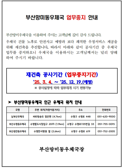 부산망미동우체국 업무중지 안내
부산망미우체국을 이용하여 주시는 고객님께 깊이 감사 드립니다. 우체국 건물 노후로 안전사고 예방과 보다 쾌적한 우정서비스 제공을
위해 재건축을 추진합니다. 따라서 아래와 같이 공사기간 중 우체국 
업무를 중지하오니 우체국을 이용하시는 고객님께서는 널리 양해
하여 주시기 바랍니다. 재건축 공사기간 (업무중지기간)
 25. 3. 4. ∼ 25. 12. 19.(예정)
 ※ 공사일정에 따라 업무재개 시기 변동가능
 ➤ 부산망미동우체국 인근 우체국 위치 안내
부산망미동우체국장
국명 주변 위치(차량이동거리) 주소 전화번호
남부산우체국 KBS방송국 맞은편 (4.7km) 수영구 수영로 448 051-620-9000
부산수영동우체국 수영팔도시장입구 20M (1.9km) 수영구 수영로725번길 33 051-755-0015
부산광안동우체국 수영한서병원 옆 (2.6km) 수영구 수영로 619 051-752-2005
부산망미동우체국장