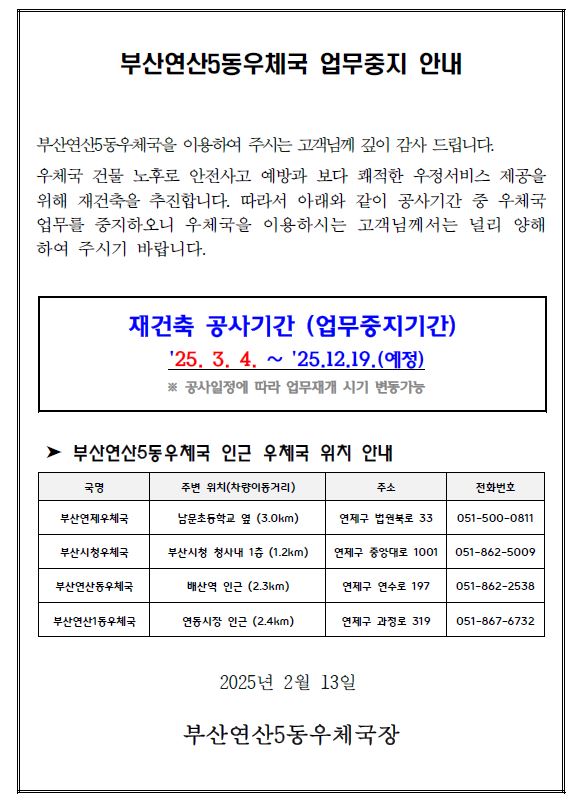 부산연산5동우체국 업무중지 안내
부산연산5동우체국을 이용하여 주시는 고객님께 깊이 감사 드립니다.
우체국 건물 노후로 안전사고 예방과 보다 쾌적한 우정서비스 제공을
위해 재건축을 추진합니다. 따라서 아래와 같이 공사기간 중 우체국
업무를 중지하오니 우체국을 이용하시는 고객님께서는 널리 양해
하여 주시기 바랍니다.
재건축 공사기간 (업무중지기간)
25. 3. 4. ∼ 25.12.19.(예정)
※ 공사일정에 따라 업무재개 시기 변동가능
➤ 부산연산5동우체국 인근 우체국 위치 안내
2025년 2월 13일
부산연산5동우체국장