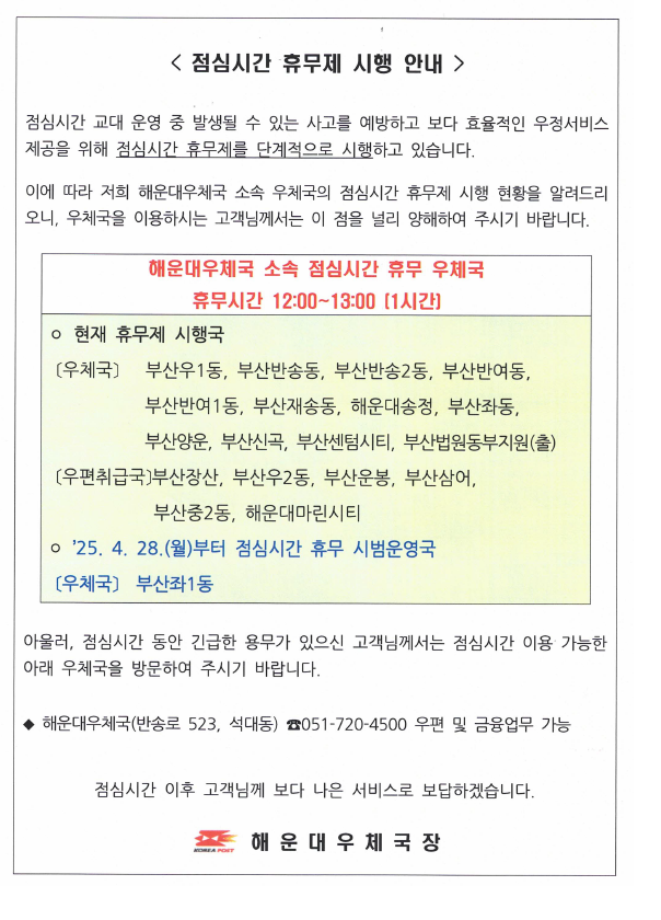 <점심시간 휴무제 시행 안내 /> 
점심시간 교대 운영 중 발생될 수 있는 사고를 예방하고 보다 효율적인 우정서비스제공을 위해 점심시간 휴무제를 단계적으로 시행하고 있습니다.
이에 따라 해운대우체국 소속 우체국의 점심시간 휴무제 시행 현황을 알려드리니 우체국을 이용하시는 고객님께서는 이 점을 널리 양해하여 주시기 바랍니다.

해운우체국 소속 점심시간 휴무 우체국

휴무시간: 12시~13시(1시간)
현재 휴무국: 부산우1동, 부산반송동, 부산반송2동, 부산반여동, 부산반여1동, 부산재송동, 해운대송정, 부산좌1동, 부산양운, 부산신곡, 부산센텀시티, 부산법원동부지원(출)

취급국: 부산장산, 부산우2동, 부산운봉, 부산삼어, 부산중2동, 해운대마린시티

2025.4.28.(월)부터 점심시간 휴무 시범운영국: 부산좌1동우체국

아울러 점심시간 동안 긴급한 용무가 있으신 고객님께서는 점심시간 이용 가능한 아래 우체국을 방문하여 주시기 바랍니다.

해운대우체국(반송로523, 석대동) 051-720-4500 (우편 및 금융 가능)

점심시간 이후 고객님께 보다 나은 서비스로 보답하겠습니다.

해운대우체국장