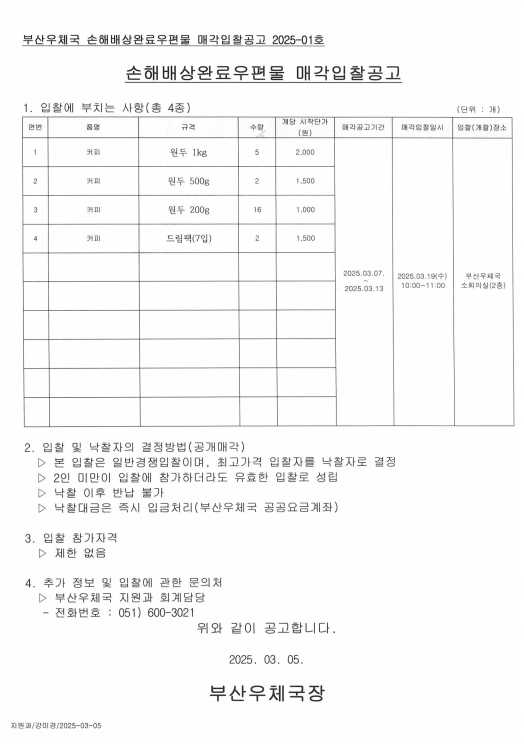 부산우체국 손해배상완료우편물 매각입찰공고2025-01호
손해배상완료우편물 매각입찰공고
1.입찰에부치는사항(총4종)
1) 커피 / 원두1kg/5개/개당 시작단가: 2,000원
2) 커피 / 원두500g/2개/개당 시작단가: 1,500원
3) 커피 / 원두200g/16개/개당 시작단가: 1,000원
4) 커피 / 드립팩(7입)/2개/개당 시작단가: 1,500원

매각공고기간: 2025.3.7.~2025.3.13.
매각입찰일시; 2025.3.19.3(수) 10:00~11:00
입찰(개찰)장소: 부산우체국 소회의실(2층)

2. 입찰 및 낙찰자의 결정방법(공개매각)
1) 본 입찰은 일반경쟁입찰이며, 최고가격 입찰자를 낙찰자로 결정
2) 2인 미만이 입찰에 참가하더라도 유효한 입찰로 성립
3) 낙찰 이후 반납 불가
4) 낙찰대금은 즉시 입금처리(부산우체국 공공요금계좌)

3, 입찰참가자격
제한없음

4. 추가 정보 및 입찰에 관한 문의처
부산우체국 지원과 회계담당
전화번호: 051-600-3021

위와 같이 공고합니다.
2025.3.5.
부산우체국장


