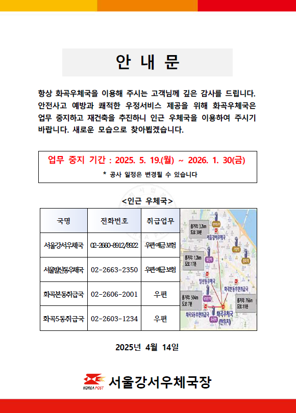 
항상 화곡우체국을 이용해주시는 고객님께 깊은 감사를 드립니다. 안전사고 예방과 쾌적한 우정서비스 제공을 위해 화곡우체국은 업무 중지하고 재건축을 추진하니 인근 우체국을 이용하여 주시기 바랍니다. 새로운 모습으로 찾아뵙겠습니다.

업무중지기간: 2025.5.19.(월)~2026.1.30.(금)
-공사 일정은 변경될 수 있습니다.

인근우체국
-서울강서우체국(우편.예금.보험) 02-2660-8912/8922
-서울발산동우체국(우편.예금.보험) 02-2663-2350
-화곡본동취급국(우편) 02-2606-2001
-화곡5동취급국(우편) 02-2603-1234