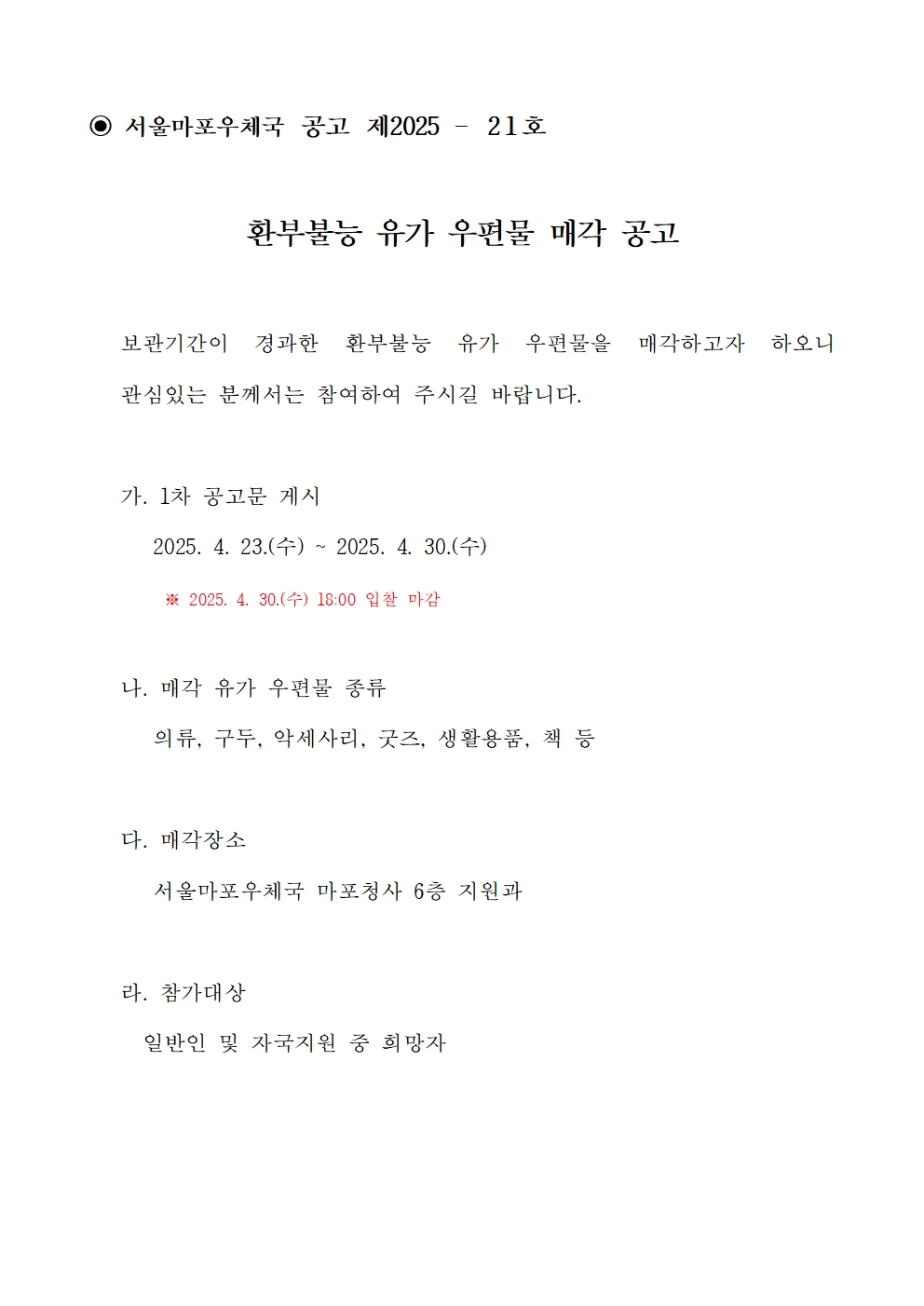 ◉ 서울마포우체국 공고 제2025 – 2 1 호
환부불능 유가 우편물 매각 공고
보관기간이 경과한 환부불능 유가 우편물을 매각하고자 하오니
관심있는 분께서는 참여하여 주시길 바랍니다.
가. 1차 공고문 게시
2025. 4. 23.(수) ~ 2025. 4. 30.(수)
※ 2025. 4. 30.(수) 18:00 입찰 마감
나. 매각 유가 우편물 종류
의류, 구두, 악세사리, 굿즈, 생활용품, 책 등
다. 매각장소
서울마포우체국 마포청사 6층 지원과
라. 참가대상
일반인 및 자국지원 중 희망자