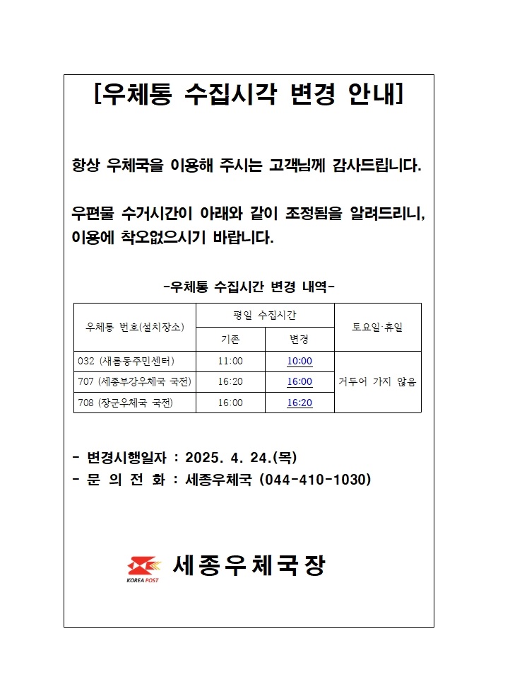 [우체통 수집시간 변경 안내]
항상 우체국을 이용해주시는 고객님께 감사드립니다.
우편물 수거시간이 아래와 같이 조정됨을 알려드리니, 이용에 착오없으시기 바랍니다.
우체통 수집시간 변경내역
우체통번호 032, 설치장소 새롬동주민센터, 평일수집시간 11시에서  10시로 변경
우체통번호 707, 설치장소 세종부강우체국 국전, 평일수집시간 16시20분에서  16시로 변경
우체통번호 708, 설치장소 장군우체국 국전, 평일수집시간 16시에서  16시20분으로 변경
토요일, 휴일은 거두어 가지 않음
변경시행일자 2025년 4월 24일 목요일
문의전화 세종우체국 044-410-1030
세종우체국장
