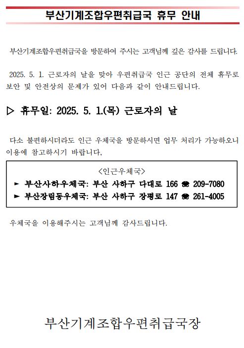 부산기계조합우편취급국 휴무 안내
부산기계조합우편취급국을 방문하여 주시는 고객님께 깊은 감사를 드립니다.  2025년 5월 1일 근로자의 날을 맞아 우편취급국 인근 공단의 전체 휴무로 보안 및 안전상의 문제가 있어 다음과 같이 안내드립니다. 휴무일: 2025년 5월 1일 목요일 근로자의 날. 다소 불편하시더라도 인근 우체국을 방문하시면 업무 처리가 가능하오니 이용에 참고하시기 바랍니다. 인근우체국, 부산사하우체국, 부산 사하구 다대로166, 051-209-7080. 부산장림동우체국, 부산 사하구 장평로 147, 051-261-4005. 우체국을 이용해주시는 고객님께 감사드립니다. 부산기계조합우편취급국장.