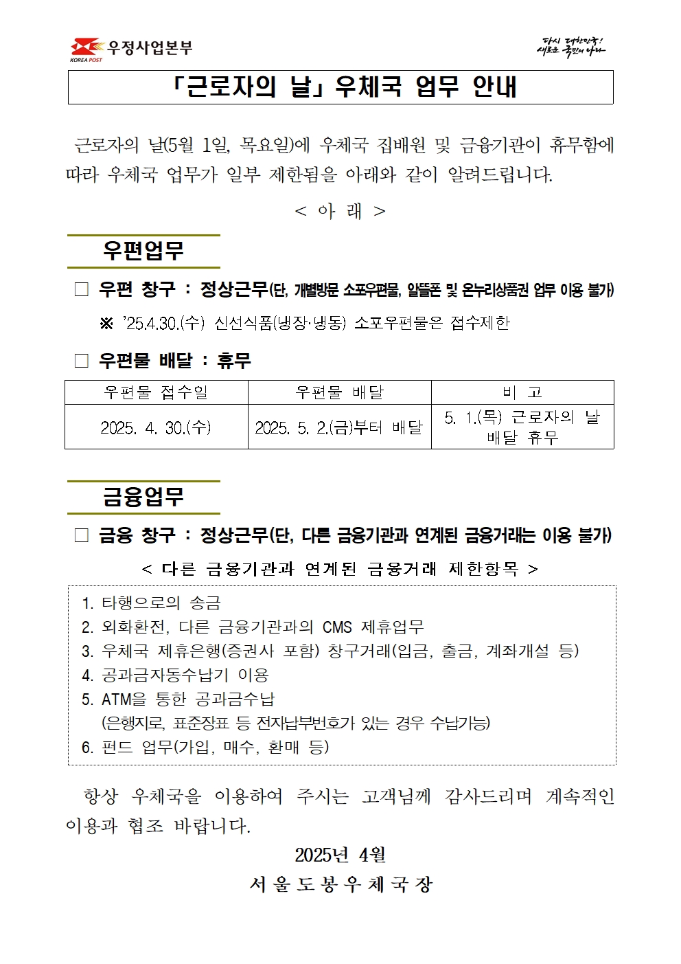 「근로자의 날」 우체국 업무 안내
근로자의 날(5월 1일, 목요일)에 우체국 집배원 및 금융기관이 휴무함에 따라 우체국 업무가 일부 제한됨을 아래와 같이 알려드립니다.
<아래 />
우편업무

우편창구: 정상근무(단, 개별방문 소포우편물, 알뜰폰 및 온누리상품권 업무 이용 불가) ※25.4.30.(수) 신선식품(냉장·냉동) 소포우편물은 접수제한

우편물 배달: 휴무
우편물 접수일                   우편물 배달                         비고
2025. 4. 30.(수)       2025. 5. 2.(금)부터 배달     5. 1.(목) 근로자의 날 배달 휴무

금융업무

금융창구: 정상근무(단, 다른 금융기관과 연계된 금융거래는 이용 불가)
<다른 금융기관과 연계된 금융거래 제한항목>
1. 타행으로의 송금
2. 외화환전, 다른 금융기관과의 CMS 제휴업무
3. 우체국 제휴은행(증권사 포함) 창구거래(입금, 출금, 계좌개설 등)
4. 공과금자동수납기 이용
5. ATM을 통한 공과금수납
    (은행지로, 표준장표 등 전자납부번호가 있는 경우 수납가능)
6. 펀드 업무(가입, 매수, 환매 등)

항상 우체국을 이용하여 주시는 고객님께 감사드리며 계속적인 이용과 협조 바랍니다.
                                      2025년 4월
                               서 울 도 봉 우 체 국 장