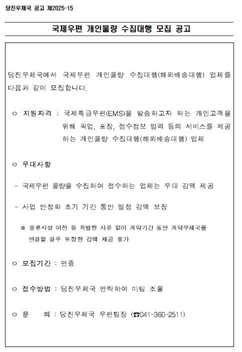 국제우편 개인물량 수집대행 모집 공고

당진우체국에서 국제우편 개인물량 수집대행(해외배송대행)업체를 다음과 같이 모집합니다.

o지원자격: 국제특급우편(EMS)을 발송하고자 하는 개인고객을 
                   위해 픽업, 포장, 접수정보 입력 등의 서비스를 제공
                   하는 개인물량 수집대행(해외배송대행)업체
 o 우대사항
-  국제우편 물량을 수집하여 접수하는 업체는 우대 감액 제공
- 사업 안정화 초기 기간동안 일정 감액 보장
* 물류시설 이전 등 특별한 사유없이 계약기간 동안 
  계약우체국을 변경할 경우 보장한 감액 제공 불가
o 모집기간 : 연중
o 접수방법 : 당진우체국 연락하여 미팅 조율
o 문       의 : 당진우체국 우편팀장(041-360-2511)

