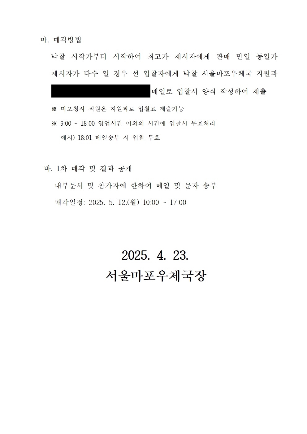 마. 매각방법
낙찰 시작가부터 시작하여 최고가 제시자에게 판매 만일 동일가 제시자가 다수 일 경우 선 입찰자에게 낙찰 서울마포우체국 지원과 땡땡땡 메일로 입찰서 양식 작성하여 제출
* 마포청사 직원은 지원과로 입찰표 제출가능
* 9:00 ~ 18:00 영업시간 이외의 시간에 입찰시 무효처리
예시) 18:01 메일송부 시 입찰 무효

바. 1차 매각 및 결과 공개
내부문서 및 참가자에 한아여 메일 및 문자 송부
매각일정: 2025. 5. 12(월) 10:00 ~ 17:00
2025. 4. 23.
서울마포우체국장