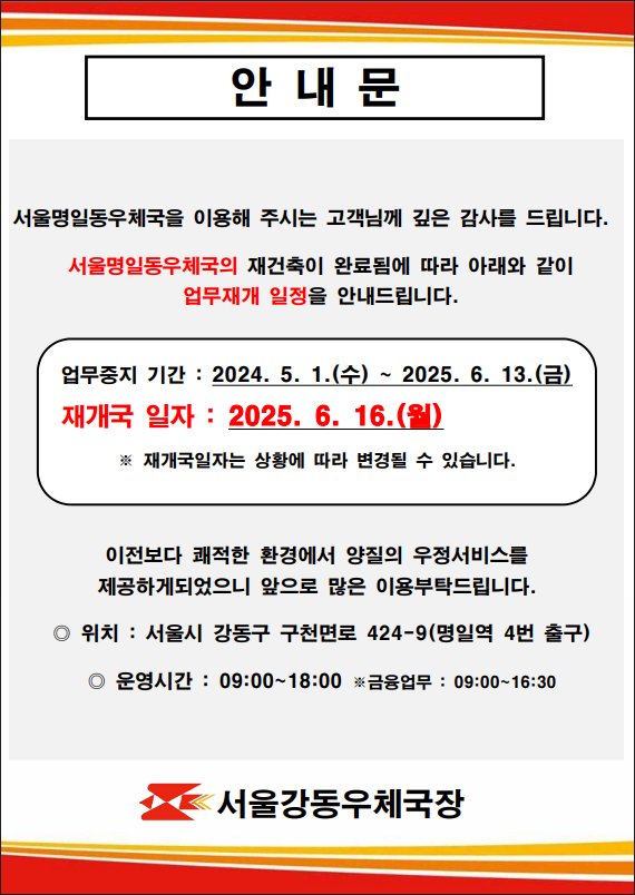 안내문
서울명일동우체국을 이용해 주시는 고객님께 깊은 감사를 드립니다. 
서울명일동우체국의 재건축이 완료됨에 따라 아래와 같이 업무재개 일정을 안내드립니다. 
업무중지기간: 2024.5.1.(수)~2025.6.13.(금)
재개국일자:2025.6.16.(월)
*재개국일자는 상황에 따라 변경될 수 있습니다.
이전보다 쾌적한 환경에서 양질의 우정서비스를
제공하게되었으니 앞으로 많은 이용 부탁드립니다.

위치: 서울시 강동구 구천면로 424-9(명일역 4번 출구)
운영시간: 09:00~18:00
*금융 업무:09:00~16:30

서울강동우체국장