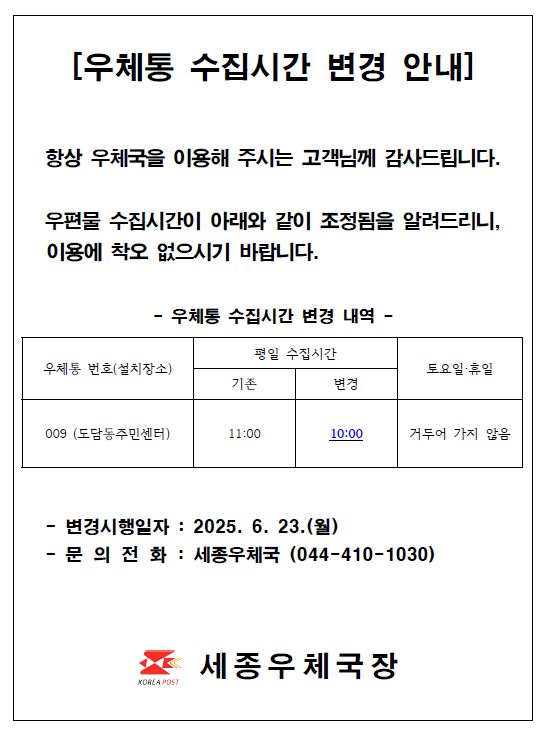 우체통 수집시간 변경 안내
항상 우체국을 이용해 주시는 고객님께 감사드립니다.
우편물 수집시간이 아래와 같이 조정됨을 알려드리니, 이용에 착오 없으시기 바랍니다.

우체통번호 009 설치장소 도담동주민센터
평일수집시간 기존 11시에서 변경 10시
토요일 휴일 거두어가지 않음

변경시행일자 2025년 6월 23일 월요일
문의전화 세종우체국 044-410-1030

세종우체국장