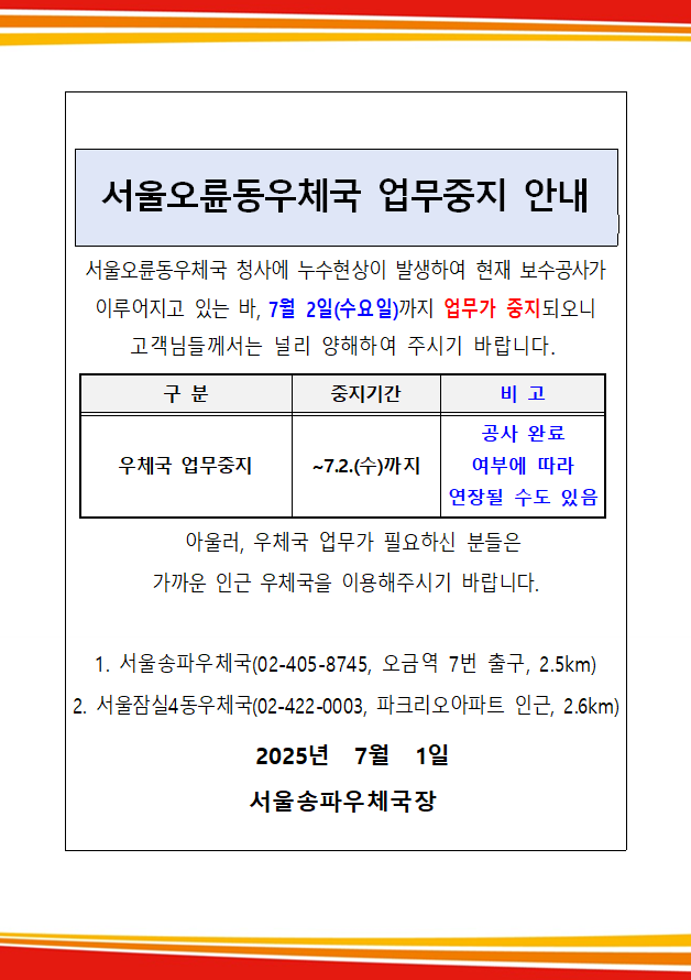 서울오륜동우체국 업무중지 안내
서울오륜동우체국 청사에 누수현상이 발생하여 현재 보수공사가 이루어지고 있는 바, 7월 2일(수요일)까지 업무가 중지되오니
고객님들께서는 널리 양해하여 주시기 바랍니다.
구분: 우체국 업무중지
중지기간: ~7.2.(수)까지
비고: 공사 완료 여부에 따라 연장될 수도 있음
아울러, 우체국 업무가 필요하신 분들은 가까운 인근 우체국을 이용해주시기 바랍니다.
1. 서울송파우체국(02-405-8745, 오금역 7번 출구, 2.5km)
2. 서울잠실4동우체국(02-422-0003, 파크리오아파트 인근, 2.6km)
2025년 7월 1일 서울송파우체국장