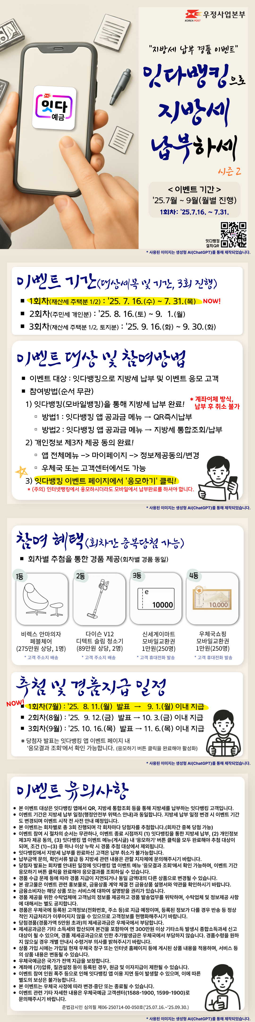 지방세 납부 경품 이벤트
잇다뱅킹으로 지방세 납부하세 시즌2

이벤트 기간 : 25.7월 ~ 9월(월별 진행)
본 이벤트는 1회차로, 기간은 25.7.16. ~ 7.31.입니다.

이벤트 기간(대상세목 및 기간, 3회 진행)
1회차(재산세 주택분 1/2) : 25. 7. 16.(수) ~ 7. 31.(목)
2회차(주민세 개인분) : 25. 8. 16.(토) ~ 9.? 1.(월)
3회차(재산세 주택분 1/2, 토지분) : 25. 9. 16.(화) ~ 9. 30.(화)

이벤트 대상 및 참여방법
이벤트 대상 : 잇다뱅킹으로 지방세 납부 및 이벤트 응모 고객
참여방법(순서 무관)
 1) 잇다뱅킹(모바일뱅킹)을 통해 지방세 납부 완료! 계좌이체 방식, 납부 후 취소 불가
방법1 : 잇다뱅킹 앱 공과금 메뉴 → QR즉시납부
방법2 : 잇다뱅킹 앱 공과금 메뉴 → 지방세 통합조회/납부
 2) 개인정보 제3자 제공 동의 완료!
동의경로 : 앱 전체메뉴 -> 마이페이지 -> 정보제공동의/변경, 우체국 또는 고객센터에서도 가능
 3) 잇다뱅킹 이벤트 페이지에서 응모하기 클릭!
(주의) 인터넷뱅킹에서 응모하시더라도 모바일에서 납부완료를 하셔야 합니다.

참여 혜택(회차간 중복당첨 가능)
회차별 추첨을 통한 경품 제공(회차별 경품 동일)
1등 비렉스 안마의자 페블체어(275만원 상당, 1명), 고객 주소지 배송
2등 다이슨 V12 디텍트 슬림 청소기(89만원 상당, 2명), 고객 주소지 배송
3등 신세계이마트 모바일교환권 1만원(250명), 고객 휴대전화 발송
4등 우체국쇼핑 모바일교환권 1만원(250명), 고객 휴대전화 발송

추첨 및 경품지급 일정
1회차(7월) : 25. 8. 11.(월) 발표 → 9. 1.(월) 이내 지급
2회차(8월) : 25. 9. 12.(금) 발표 → 10. 3.(금) 이내 지급
3회차(9월) : 25. 10. 16.(목) 발표 → 11. 6.(목) 이내 지급
※ 당첨자 발표는 잇다뱅킹 앱 이벤트 페이지 내 응모결과 조회에서 확인 가능합니다. (응모하기 버튼 클릭을 완료해야 활성화)

이벤트 유의사항
본 이벤트 대상은 잇다뱅킹 앱에서 QR, 지방세 통합조회 등을 통해 지방세를 납부하는 잇다뱅킹 고객입니다.
이벤트 기간은 지방세 납부 일정(행정안전부 위택스 안내)과 동일합니다. 지방세 납부 일정 변경 시 이벤트 기간도 변경되며 이벤트 시작 전 사전 안내 예정입니다.
본 이벤트는 회차별로 총 3회 진행되며 각 회차마다 당첨자를 추첨합니다.(회차간 중복 당첨 가능)
이벤트 참여 시 절차의 순서는 무관하나, 이벤트 종료 시점까지 (1) 잇다뱅킹을 통한 지방세 납부, (2) 개인정보 제3자 제공 동의, (3) 잇다뱅킹 앱 이벤트 메뉴(게시글) 내 응모하기 버튼 클릭을 모두 완료해야 추첨 대상이 되며, 조건 (1)~(3) 중 하나 이상 누락 시 경품 추첨 대상에서 제외됩니다.
잇다뱅킹에서 지방세 납부를 완료하신 고객은 납부 취소가 불가능합니다.
납부금액 문의, 확인서류 발급 등 지방세 관련 내용은 관할 지자체에 문의해주시기 바랍니다.?
당첨자 발표는 회차별 안내된 일정에 잇다뱅킹 앱 이벤트 메뉴 응모결과 조회에서 확인 가능하며, 이벤트 기간 응모하기 버튼 클릭을 완료해야 응모결과를 조회하실 수 있습니다.
경품 수급 문제 등에 따라 경품 지급이 지연되거나 동일 금액대의 다른 상품으로 변경될 수 있습니다.
본 광고물은 이벤트 관련 홍보물로, 금융상품 계약 체결 전 금융상품 설명서와 약관을 확인하시기 바랍니다.
금융소비자는 해당 상품 또는 서비스에 대하여 설명받을 권리가 있습니다.
경품 제공을 위한 수탁업체에 고객님의 정보를 제공하고 경품 발송업무를 위탁하며, 수탁업체 및 정보제공 사항에 대해서는 별도 공지합니다.
경품은 우체국에 등록된 고객정보(전화번호, 주소 등)로 지급 예정이며, 등록된 정보가 다를 경우 반송 등 정상적인 지급처리가 이루어지지 않을 수 있으므로 고객정보를 현행화해주시기 바랍니다.
당첨경품(경품가액 5만원 초과)의 제세공과금은 우체국에서 부담합니다.
제세공과금은 기타 소득세와 합산되며 본건을 포함하여 연 300만원 이상 기타소득 발생시 종합소득과세 신고대상이 될 수 있으며, 경품 제세공과금으로 인한 추가발생금은 우체국에서 부담하지 않습니다. 경품수령을 원하지 않으실 경우 개별 안내시 수령거부 의사를 밝혀주시기 바랍니다.
상품 가입 시에는 가입일 현재 우체국 창구 또는 인터넷 홈페이지 등에 게시된 상품 내용을 적용하며, 서비스 등의 상품 내용은 변동될 수 있습니다.
우체국예금은 국가가 전액 지급을 보장합니다.
계좌에 (가)압류, 질권설정 등이 등록된 경우, 원금 및 이자지급이 제한될 수 있습니다.
이벤트 참여 인원 폭주 등으로 인해 잇다뱅킹 앱 이용 지연 등이 발생할 수 있으며, 이에 따른 별도의 보상은 불가능합니다.
본 이벤트는 우체국 사정에 따라 변경·중단 또는 종료될 수 있습니다.
이벤트 관련 기타 자세한 내용은 우체국예금 고객센터(1588-1900, 1599-1900)로 문의해주시기 바랍니다.
준법감시인 심의필 제06-250714-00-050호(25.07.16.~25.09.30.)
