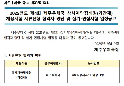 제주우체국 공고 제2025-13호 2025년도 제4회  제주우체국 상시계약집배원(기간제) 채용시험 서류전형 합격자 명단 및 실기면접시험 일정공고 제주우체국 시행 2025년도 제4회 상시계약집배원(기간제) 채용시험 서류전형 합격자 명단 및 실기면접  일정을 다음과 같이 공고합니다. 2025년 9월 9일 제주우체국장 1.서류전형 합격자 명단 채용직종 상시계약집배원(기간제) 근무예정관서 하귀우체국 응시번호 2025-상시4-01 이상 1명