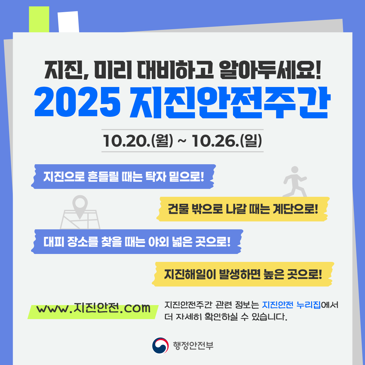 지진, 미리 대비하고 알아두세요!
2025 지진안전주간
10.20.(월)~10.26.(일)
지진으로 흔들릴 때는 탁자 밑으로!
건물 밖으로 나갈 때는 계단으로!
대피 장소를 찾을 때는 야외 넓은 곳으로!
지진해일이 발생하면 높은 곳으로!
www.지진안전.com 지진안전주간 관련 정보는 지진안전 누리집에서 더 자세히 확인하실 수 있습니다.