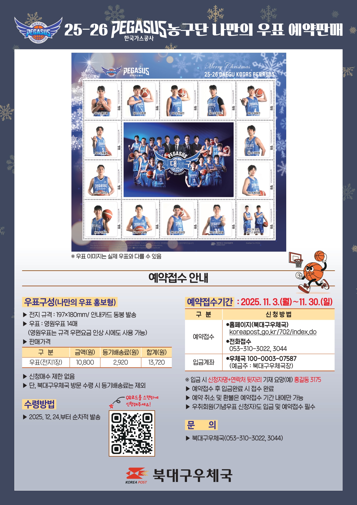 25-26 한국가스공사 페가수스농구단 나만의 우표 예약판매
o우표구성(나만의우표 홍보형)
-규격 197*180mm/ 안내카드 동봉
우표 : 영원우표 14매
판매가격 : 우표(전지1장) 10,800원 + 등기배송료 2,920원 합계 13,720원
북대구우체국 방문수령시 등기배송료 제외
신청매수 제한 없음
예약접수기간 : 2025.11.3.(월) ~11.30.(일)
입금계좌 : 100-0003-07587(예금주 북대구우체국장)
입금시 신청자명+연락처 뒷자리 기재요망
예약접수 후 입금완료 시 접수 완료
예약취소 및 환불은 예약접수기간 내에만 가능
우취회원(기념우표 신청자)도 입금 및 예약접수 필수
문의전화 : 북대구우체국(053-310-3022, 053-310-3044)
