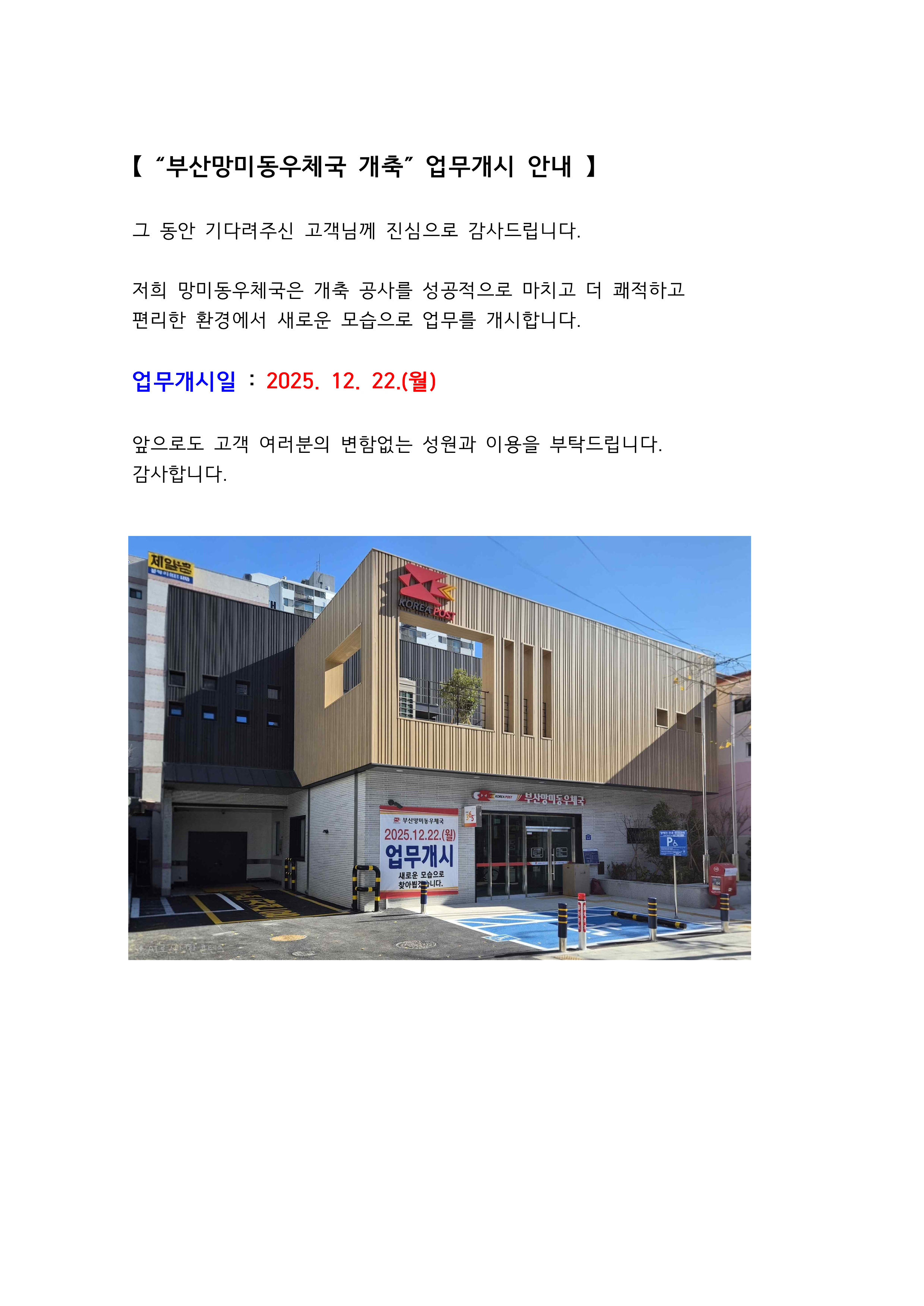 【 “부산망미동우체국 개축” 업무개시 안내 】
그 동안 기다려주신 고객님께 진심으로 감사드립니다.
저희 망미동우체국은 개축 공사를 성공적으로 마치고 더 쾌적하고
편리한 환경에서 새로운 모습으로 업무를 개시합니다.
업무개시일 : 2025. 12. 22.(월)
앞으로도 고객 여러분의 변함없는 성원과 이용을 부탁드립니다.
감사합니다.