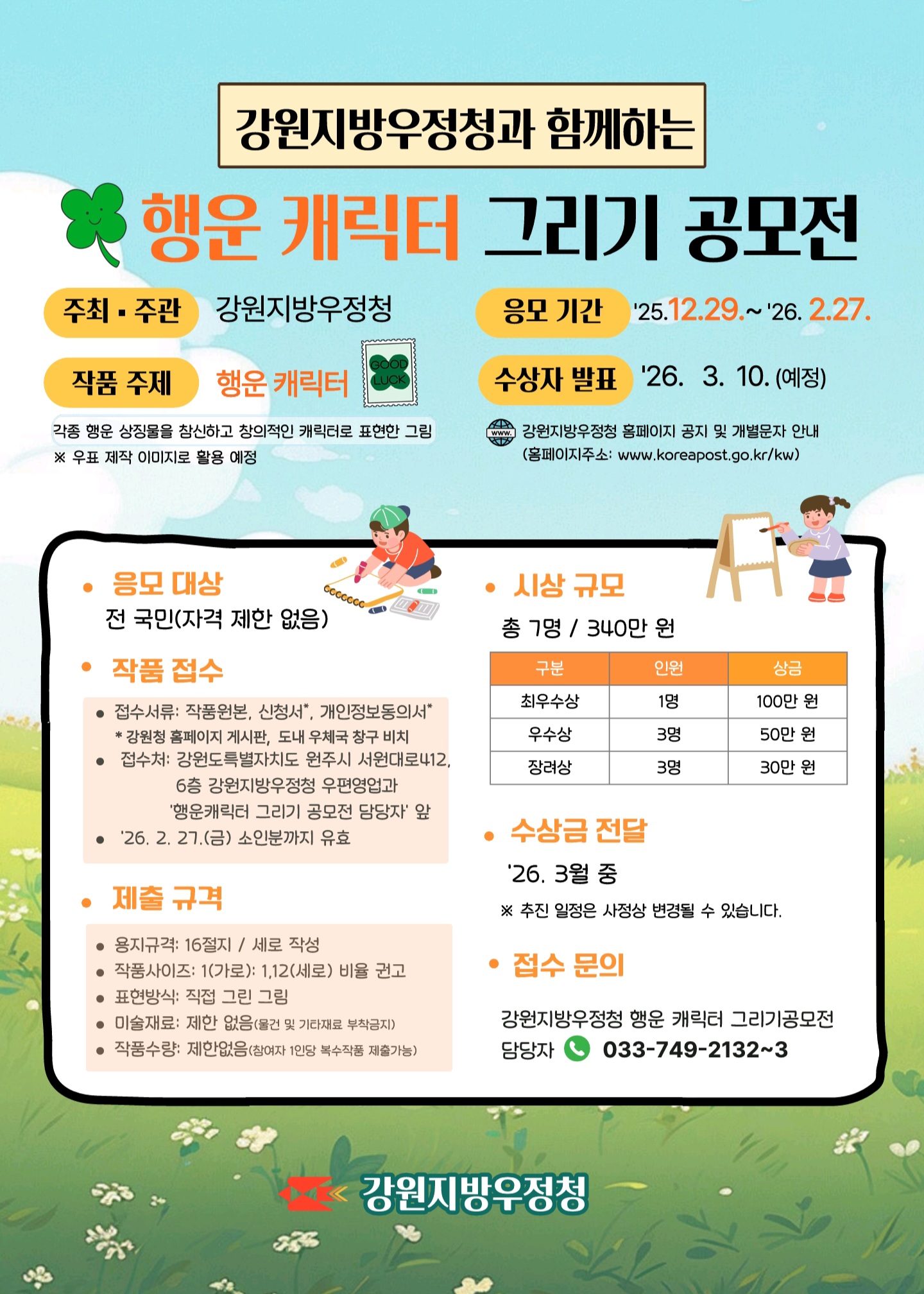 강원지방우정청과 함께하는 행운캐릭터 그리기 공모전
주최 주관 강원지방우정청
응모기간 25.12.29~26.2.27.
작품주제 행운캐릭터
각종행운 상징물을 참신하고 창의적인 캐릭터로 표현한그림
*우표 제작 이미지로 활용 예정
수상자 발표 26.3.10.(예정)
강원지방우정청 홈페이지 공지 및 개별문자 안내
(홈페이지 주소: www.koreapost.go.kr/kw)
응모대상 전국민(자격제한 없음)

작품접수
접수서류:작품원본,신청서,개인정보동의서
*강원청홈페이지 게시판, 도내우체국 창구비치
접수처: 강원특별자치도 원주시 서원대로412 6층 강원지방우정청 우편영업과 행운캐릭터 그리기 공모전 담당자 앞
26.2.27.(금)소인분까지 유효

제출규격
용지규격:16절지 / 세로작성
작품사이즈:1(가로):1.12(세로) 비율권고
표현방식 : 직접그린그림
미술재료:제한없음(물건 및 기타재료 부착금지)
작품수량:제한없음(참여자 1인당 복수작품 제출가능)

시상규모
총7명 /340만원
구분 
최우수상 1명 100만원
우수상 3명 50만원
장려상 3명 30만원

수상금전달
26.3월중
*추친일정은 사정상 변동될 수 있습니다.

접수문의
강원지방우정청 행운캐릭터 그리기공모전 담당자
033-749-2132~3

강원지방우정청