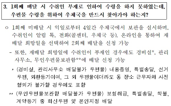 3.  1회째 배달 시  수취인 부재로 인하여 수령을 하지  못하였는데, 우편물 수령을 위하여 우체국을 반드시 찾아가야 하는지?

o 1회째 미배달 시 익일로부터 4일간 우체국에서 보관을 실시하며, 수취인이  알림 톡,전화(콜센터, 우체국 등), 온라인을 통하여 재배달 희망일을 선택하여 2회째 배달을 신청 가능
-또한,  재배달 희망일에 수취인이 부재인 경우에도 경비실*,관리사무소, 무인우편물보관함**에 배달 신청 가능
 * (경비실, 관리사무소 배달불가 우편물)내용증명, 특별송달, 선거우편, 외완등기이며, 그 외 우편물이더라도 동 장소 근무자와 사전협의가  불가할 경우에도 포함
** (무인우편물보관함 배달불가 우편물)보험취급, 특별송달, 착불, 계약등기 중 회신우편 및 본인지정 배달
 
