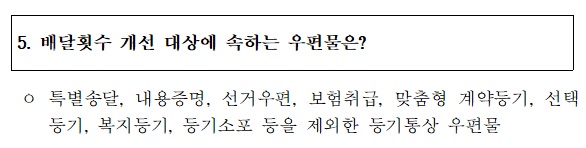 5. 배달횟수 개선 대상에 속하는 우편물은?
 o 특별송달, 내용증명, 선거우편, 보험취급, 맞춤형 계약등기,선택      등기, 복지등기, 등기소포 등을 제외한 등기통상 우편물
