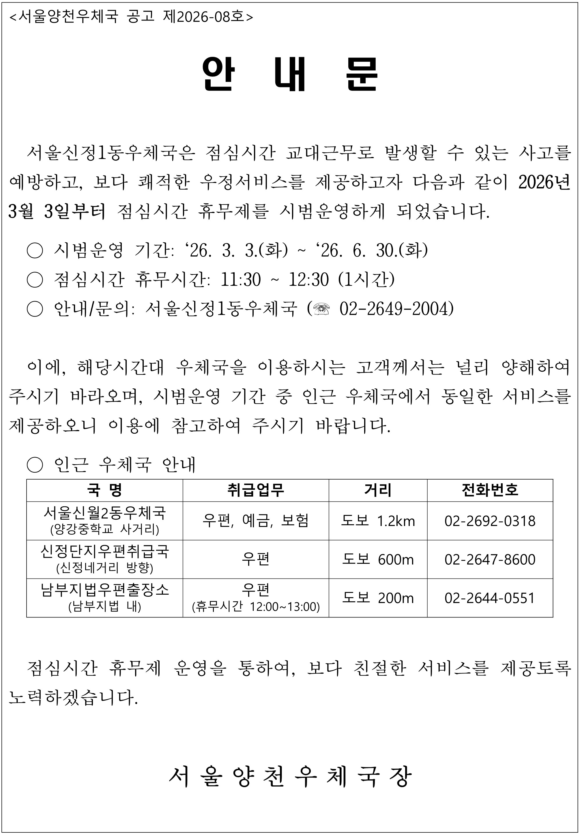 <서울양천우체국 공고 제2026-08호>
안내문
서울신정1동우체국은 점심시간 교대근무로 발생할 수 있는 사고를 예방하고, 보다 쾌적한 우정서비스를 제공하고자 다음과 같이 202년 3월 3일부터 점심시간 휴무제를 시범운영하게 되었습니다.
ㅇ 시범운영 기간:26.3.3.(화)~26.6.30.(화)
ㅇ 점심시간 휴무시간: 11:30~12:30(1시간)
ㅇ 안내/문의: 서울신정1동우체국(02-2649-2004)
이에, 해당시간대 우체국을 이용하시는 고객께서는 널리 양해하여 주시기 바라오며, 시범운영 기간 중 인근 우체국에서 동일한 서비스를 제공하오니 이용에 참고하여 주시기 바랍니다.
ㅇ인근 우체국 안내
국명 취급업무 거리 전화번호
서울신월2동우체국(양강중학교 사거리) 우편,예금,보험 도보  1.2km 02-2692-0318
서울신정단지우편취급국(신정네거리 방향) 우편 도보 600m 02-2647-8600
남부지법우편출장소(남부지법 내) 우편(휴무시간 12:00~13:00) 도보 200m 02-2644-0551
점심시간 휴무제 운영을 통하여, 보다 친절한 서비스를 제공토록 노력하겠습니다.
서울양천우체국장
