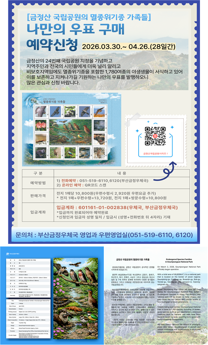 부산금정우체국에서는 금정산 국립공원 지정을 기념하고  금정산 국립공원이 지역주민 및 전국의 시민들에게
더욱 널리 알려질 수 있도록 금정산 국립공원 지정기준 중에 하나인 멸종위기종이 서식하는 자연생태를
테마로 나만의 우표를 발행합니다.

금정산 국립공원에는 도심에 인접한 비보호지역임에도 멸종위기종 14종을 포함한 1,782종의 야생생물이
서식하고 있으며 최근에도 새로운 동물들이 발견되고 있습니다.  이를 보존하고 지켜나가기에는 특별한
관심과 노력이 필요합니다. 이번 나만의 우표는 금정산에 서식하는것으로 확인되는 멸종위기 14종의
동식물들을 테마로 제작하였습니다. 

이번 우표에 사용되는 이미지는 국립공원공단,국립생물자원관,국립생태원,한국디지털사진가협회
부산지부,새와생명의터(NGO)의 다양한  사진들을 활용하여 제작하였습니다.

예약기간 : 2026.03.30.~2026.04.26.(28일간)
예약방법 : 전화예약(051-519-6110,6120) 및 온라인 접수(안내문 QR코드 스캔)
판매가격 : 전지 1매당 10,800원(우편수령시 2,920원 추가, 최초 1매만 추가)
전지 1매+우편수령=10,800원+2,920원=13,720원
전지 2매+우편수령=21,600원+2,920원=24,520원
전지 n매+우편수령=n*10,800원+2,920원
방문수령 신청시 우표요금(n매*10,800원)만 입금
입금계좌 : 601161-01-002838(부산금정우체국)
입금까지 완료되어야 예약이 완료됩니다.
신청자와 입금자의 성명이 일치해야 하며 입금시 (성명+전화번호 뒤 4자리) 기재 바랍니다.(동명이인 확인)
기타 안내사항
개인별 구매제한 수량은 없습니다.
예약기간 종료후 입금 및 명단을 확정하고 제작하여 순차 발송(방문교부) 예정입니다.(5월11일 이후,변동가능)
예약취소는 예약판매 마감일(4월26일)까지 가능합니다.(입금 확인후 제작 시작)
문의처 : 부산금정우체국 영업과 우편영업실(051-519-6110,6120)

