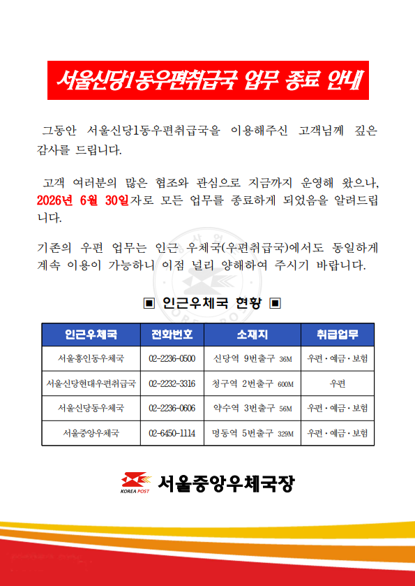 서울신당1동우편취급국 업무 종료 안내
 그동안 서울신당1동우편취급국을 이용해주신 고객님께 깊은 감사를 드립니다.
 고객 여러분의 많은 협조와 관심으로 지금까지 운영해 왔으나, 2026년 6월 30일자로 모든 업무를 종료하게 되었음을 알려드립니다.
 기존의 우편 업무는 인근 우체국(우편취급국)에서도 동일하게 계속 이용이 가능하니 이점 널리 양해하여 주시기 바랍니다.
ㅇ인근우체국 현황ㅇ
[인근우체국/전화번호/소재지/취급업무]
서울흥인동우체국/02-2236-0500/신당동9번출구36M/우편.예끔.보험
서울신당현대우편취급국/02-2232-3316/청구역2번출구600M/우편
서울신당동우체국/02-2236-0606/약수역3번출구56M/우편.예금.보험
서울중앙우체국/02-6450-1114/명동역5번출구329M/우편.예금.보험
서울중앙우체국장
