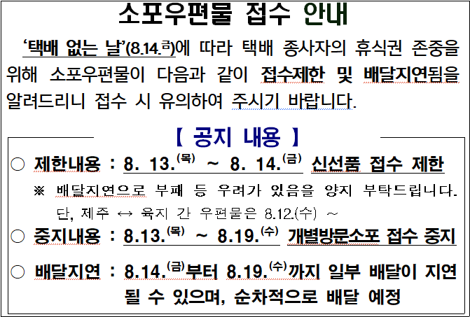 
소포우편물 접수 안내
  ‘택배 없는 날’(8.14.금)에 따라 택배 종사자의 휴식권 존중을 위해 소포우편물이 다음과 같이 접수제한 및 배달지연됨을 알려드리니 접수 시 유의하여 주시기 바랍니다.



【 공지 내용 】





○ 제한내용 : 8. 13.(목) ∼ 8. 14.(금) 신선품 접수 제한
   ※ 배달지연으로 부패 등 우려가 있음을 양지 부탁드립니다. 단, 제주 ↔ 육지 간 우편물은 8.12.(수) ∼ 
○ 중지내용 : 8.13.(목) ∼ 8.19.(수) 개별방문소포 접수 중지

○ 배달지연 : 8.14.(금)부터 8.19.(수)까지 일부 배달이 지연될 수 있으며, 순차적으로 배달 예정

