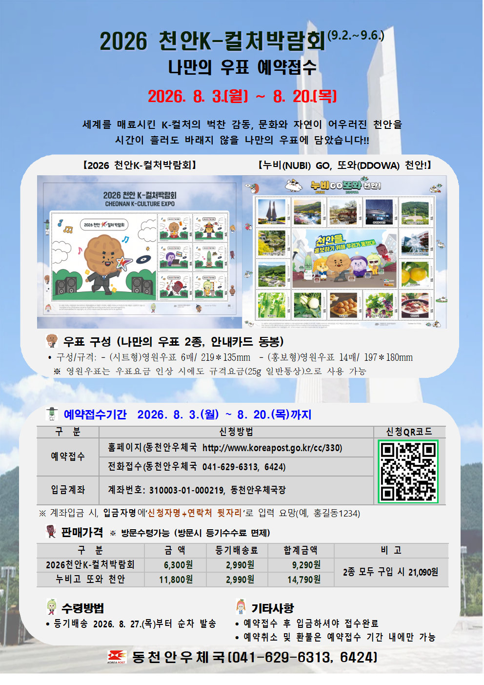 
2026 천안K-컬처박람회(9.2.~9.6.)
나만의 우표 예약접수

2026. 8. 3.(월) ~ 8. 20.(목)

세계를 매료시킨 K-컬처의 벅찬 감동, 문화와 자연이 어우러진 천안을
시간이 흘러도 바래지 않을 나만의 우표에 담았습니다!! 

【2026 천안K-컬처박람회】
【누비(NUBI) GO, 또와(DDOWA) 천안!】




   우표 구성 (나만의 우표 2종, 안내카드 동봉)
    구성/규격: - (시트형)영원우표 6매/ 219＊135mm  - (홍보형)영원우표 14매/ 197＊180mm 
    ※ 영원우표는 우표요금 인상 시에도 규격요금(25g 일반통상)으로 사용 가능


   예약접수기간  2026. 8. 3.(월) ~ 8. 20.(목)까지 

구  분
신청방법
신청QR코드
예약접수
 홈페이지(동천안우체국 http://www.koreapost.go.kr/cc/330)

 전화접수(동천안우체국 041-629-6313, 6424)
입금계좌
 계좌번호: 310003-01-000219, 동천안우체국장

 ※ 계좌입금 시, 입금자명에‘신청자명+연락처 뒷자리’로 입력 요망(예, 홍길동1234)

   판매가격 ※ 방문수령가능 (방문시 등기수수료 면제)

구  분
금 액
등기배송료
합계금액
비 고
2026천안K-컬처박람회
6,300원
2,990원
9,290원
2종 모두 구입 시 21,090원
누비고 또와 천안
11,800원
2,990원
14,790원


  수령방법
  등기배송 2026. 8. 27.(목)부터 순차 발송
 
  기타사항
  예약접수 후 입금하셔야 접수완료
  예약취소 및 환불은 예약접수 기간 내에만 가능

 동천안우체국(041-629-6313, 6424)