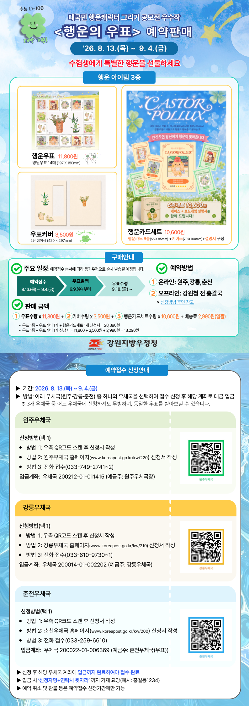 수능 D-100

대박 기원!

대국민 행운캐릭터 그리기 공모전 우수작
<행운의 우표> 예약판매

26. 8. 13.(목) ~ 9. 4.(금)

수험생에게 특별한 행운을 선물하세요

행운 아이템 3종


행운우표 11,800원
영원우표 14매 (197 X 180mm)


우표커버 3,500원
2단 접이식 (420 × 297mm)


행운카드세트 10,600원
행운카드 6종(55 X 85mm) + 케이스(70 X 100mm) + 설명서 구성


[행운카드 상품 이미지 내 문구]

간직하면 당신에게 행운이 찾아옵니다

6종세트 10,600원
케이스 + 보드게임 설명서를
함께 드립니다!


구매안내


주요 일정: 예약접수 순서에 따라 등기우편으로 순차 발송될 예정입니다.

예약접수
8.13.(목) ~ 9.4.(금)

우표발행
9.9.(수) 부터

우표수령
9.18.(금) ~


예약방법

① 온라인: 원주, 강릉, 춘천
② 오프라인: 강원청 전 총괄국

※ 신청방법 후면 참고


판매 금액

① 우표수량 x 11,800원 + ② 커버수량 x 3,500원 + ③ 행운카드세트수량 x 10,600원 + 배송료 2,990원(일괄)

- 우표 1종 + 우표커버 1개 + 행운카드세트 1개 신청시 = 28,890원
- 우표 1종 + 우표커버 1개 신청시 = 11,800 + 3,500원 + 2,990원 = 18,290원


강원지방우정청


예약접수 신청안내

▶ 기간: 2026. 8. 13.(목) ~ 9. 4.(금)

▶ 방법: 아래 우체국(원주·강릉·춘천) 중 하나의 우체국을 선택하여 접수 신청 후 해당 계좌로 대금 입금

※ 3개 우체국 중 어느 우체국에 신청하셔도 무방하며, 동일한 우표를 받아보실 수 있습니다.


원주우체국

신청방법(택 1)

● 방법 1: 우측 QR코드 스캔 후 신청서 작성
● 방법 2: 원주우체국 홈페이지(www.koreapost.go.kr/kw/220) 신청서 작성
● 방법 3: 전화 접수(033-749-2741~2)

입금계좌: 우체국 200212-01-011415 (예금주: 원주우체국장)

원주우체국


강릉우체국

신청방법(택 1)

● 방법 1: 우측 QR코드 스캔 후 신청서 작성
● 방법 2: 강릉우체국 홈페이지(www.koreapost.go.kr/kw/210) 신청서 작성
● 방법 3: 전화 접수(033-610-9730~1)

입금계좌: 우체국 200014-01-002202 (예금주: 강릉우체국)

강릉우체국


춘천우체국

신청방법(택 1)

● 방법 1: 우측 QR코드 스캔 후 신청서 작성
● 방법 2: 춘천우체국 홈페이지(www.koreapost.go.kr/kw/200) 신청서 작성
● 방법 3: 전화 접수(033-259-6610)

입금계좌: 우체국 200022-01-006369 (예금주: 춘천우체국(우표))

춘천우체국


▶ 신청 후 해당 우체국 계좌에 입금까지 완료하여야 접수 완료

▶ 입금 시 ‘신청자명+연락처 뒷자리’까지 기재 요망(예시: 홍길동1234)

▶ 예약 취소 및 환불 등은 예약접수 신청기간에만 가능